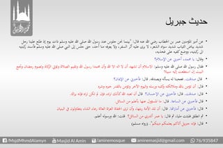 ‫جبريل‬ ‫حديث‬
‫قال‬ ‫عنه‬ ‫هللا‬ ‫رضي‬ ‫اخلطاب‬ ‫بن‬ ‫عمر‬ ‫املؤمنني‬ ‫أمري‬ ‫عن‬" :‫ي‬ ‫ذات‬ ‫وسلم‬ ‫عليه‬ ‫هللا‬ ‫صلى‬ ‫هللا‬ ‫رسول‬ ‫عند‬ ‫جلوس‬ ‫حنن‬ ‫بينما‬‫رجل‬ ‫علينا‬ ‫طلع‬ ‫إذ‬ ‫وم‬
‫هللا‬ ‫صلى‬ ‫النيب‬ ‫إىل‬ ‫جلس‬ ‫حىت‬ ،‫أحد‬ ‫منا‬ ‫يعرفه‬ ‫وال‬ ،‫السفر‬ ‫أثر‬ ‫عليه‬ ‫يرى‬ ‫ال‬ ،‫الشعر‬ ‫اد‬‫و‬‫س‬ ‫شديد‬ ‫الثياب‬ ‫بياض‬ ‫شديد‬‫كبتيه‬‫ر‬ ‫فأسند‬ ‫وسلم‬ ‫عليه‬
،‫فخذيه‬ ‫على‬ ‫كفيه‬‫ووضع‬ ،‫كبتيه‬‫ر‬ ‫اىل‬
‫وقال‬:‫اإلسالم؟‬ ‫عن‬ ‫أخربين‬ ،‫حممد‬ ‫يا‬
‫وسلم‬ ‫عليه‬ ‫هللا‬ ‫صلى‬ ‫هللا‬ ‫رسول‬ ‫فقال‬:‫وتؤيت‬ ‫الصالة‬ ‫وتقيم‬ ‫هللا‬ ‫رسول‬ ‫حممدا‬ ‫أن‬‫و‬ ‫هللا‬ ‫اال‬ ‫اله‬ ‫ال‬ ‫أن‬ ‫تشهد‬ ‫أن‬ ‫االسالم‬‫وحتج‬ ‫رمضان‬ ‫وتصوم‬ ‫كاة‬‫الز‬
‫سبيال‬ ‫إليه‬ ‫استطعت‬ ‫إن‬ ‫البيت‬
‫قال‬‫صدقت‬.‫ويصدقه‬ ‫يسأله‬ ‫له‬ ‫فعجبنا‬.‫قال‬:‫اإلميان؟‬ ‫عن‬ ‫فأخربين‬
‫قال‬:‫وشره‬ ‫خريه‬ ‫بالقدر‬ ‫وتؤمن‬ ‫اآلخر‬ ‫اليوم‬‫و‬ ‫ورسله‬ ‫كتبه‬‫و‬ ‫ومالئكته‬ ‫باهلل‬ ‫تؤمن‬ ‫أن‬
‫قال‬:‫صدقت‬.‫قال‬:‫اإلحسان؟‬ ‫عن‬ ‫فأخربين‬‫قال‬‫اك‬‫ر‬‫ي‬ ‫فإنه‬ ‫اه‬‫ر‬‫ت‬ ‫تكن‬ ‫مل‬ ‫فإن‬ ،‫اه‬‫ر‬‫ت‬ ‫ـأنك‬‫ك‬‫هللا‬ ‫تعبد‬ ‫أن‬.
‫قال‬‫الساعة‬ ‫عن‬ ‫فأخربين‬.‫قال‬:‫السائل‬ ‫من‬ ‫بأعلم‬ ‫عنها‬ ‫املسؤول‬ ‫ما‬.
‫قال‬:‫اهتا‬‫ر‬‫أما‬ ‫عن‬ ‫فأخربين‬.‫قال‬:‫البنيان‬ ‫يف‬ ‫لون‬‫و‬‫يتطا‬ ‫الشاء‬ ‫رعاء‬ ‫العالة‬ ‫اة‬‫ر‬‫الع‬ ‫احلفاة‬ ‫ترى‬ ‫أن‬‫و‬ ،‫بتها‬‫ر‬ ‫األمة‬ ‫تلد‬ ‫أن‬
‫قال‬ ‫مث‬ ،‫مليا‬ ‫فلبثت‬ ‫انطلق‬ ‫مث‬:‫السائل؟‬ ‫من‬ ‫أتدري‬ ‫عمر‬ ‫يا‬‫قلت‬:‫أعلم‬ ‫له‬‫و‬‫ورس‬ ‫هللا‬.
‫قال‬:‫دينكم‬ ‫يعلمكم‬ ‫أتاكم‬ ‫يل‬‫رب‬‫ج‬ ‫فإنه‬( ."‫مسلم‬ ‫اه‬‫و‬‫ر‬)
 