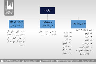 ‫تع‬ ‫هلل‬ ‫جيب‬ ‫ما‬‫اىل‬
‫حقه‬ ‫يف‬ ‫جيوز‬ ‫ما‬
‫تعا‬ ‫و‬ ‫سبحانه‬‫ىل‬
‫يستحيل‬ ‫ما‬
‫تعاىل‬ ‫هللا‬ ‫على‬
‫اإلهليات‬
‫تعاىل‬ ‫هلل‬ ‫جيب‬١٣‫صفه‬:
١-‫الوجود‬
٢-‫القدم‬
٣-‫البقاء‬
٤-‫الوحدانية‬
٥-‫بالنفس‬ ‫القيام‬
٦-‫ادث‬‫و‬‫للح‬ ‫املخالفة‬
(‫املخلوقات‬)
٧-‫القدرة‬
٨-‫ادة‬‫ر‬‫اإل‬
٩-‫العلم‬
١۰-‫السمع‬
١١-‫البصر‬
١٢-‫الكالم‬
١٣-‫احلياة‬
‫يستحيل‬‫عليه‬‫تع‬‫اىل‬
‫أضداد‬‫هذه‬‫الصفات‬
‫إجياد‬‫كل‬‫ممكن‬‫أو‬
‫اعدامه‬‫وفق‬‫علمه‬‫تب‬‫ارك‬
‫و‬‫تعاىل‬‫كالرزق‬‫أو‬
‫اإلحياء‬‫أو‬‫اإلماتة‬‫أو‬
.....
 