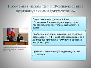 Проблемы в направлении «Комплектование
аудиовизуальными документами»
Отсутствие законодательной базы,
обязывающей организации и учреждения
передавать аудиовизуальные документы в
архив
Проблемы в решении юридических вопросов
взаимодействия фондообразователя и архива в
договорной практике, в том числе в вопросах
авторских прав
Проблемы каталогизации аудиовизуальных
документов
2-й форум архивистов Пермского края
«Открытому обществу – открытые
архивы». 2014 г.
 