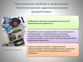 Пути решения проблем в направлении
«Комплектование аудиовизуальными
документами»
Лоббировать принятие законодательных актов об
аудиовизуальных документах
Разработать план и подходы работы с организациями и
учреждениями – потенциальными источниками
комплектования, а также с фондообразователями –
частными лицами, в том числе в части договорной работы
(требование открытости)
Создать электронные фоно- и видеокаталоги,
модернизировать электронный фотокаталог, разместить
каталоги на сайте архива (требования открытости и
юзабилити)
Аудиовизуальные документы
 