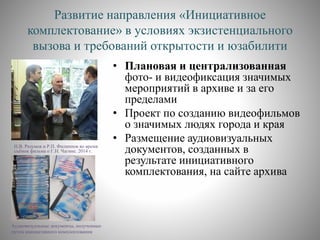 Развитие направления «Инициативное
комплектование» в условиях экзистенциального
вызова и требований открытости и юзабилити
Н.В. Разумов и Р.П. Филиппов во время
съёмок фильма о Г.Н. Чагине. 2014 г.
• Плановая и централизованная
фото- и видеофиксация значимых
мероприятий в архиве и за его
пределами
• Проект по созданию видеофильмов
о значимых людях города и края
• Размещение аудиовизуальных
документов, созданных в
результате инициативного
комплектования, на сайте архива
Аудиовизуальные документы, полученные
путем инициативного комплектования
 