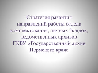 Стратегия развития
направлений работы отдела
комплектования, личных фондов,
ведомственных архивов
ГКБУ «Государственный архив
Пермского края»
 