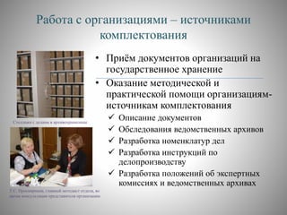Работа с организациями – источниками
комплектования
• Приём документов организаций на
государственное хранение
• Оказание методической и
практической помощи организациям-
источникам комплектования
 Описание документов
 Обследования ведомственных архивов
 Разработка номенклатур дел
 Разработка инструкций по
делопроизводству
 Разработка положений об экспертных
комиссиях и ведомственных архивах
Стеллажи с делами в архивохранилище
Т.С. Просвирнина, главный методист отдела, во
время консультации представителя организации
 