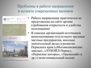 Проблемы в работе направления
в аспекте современных вызовов
• Работа направления практически не
представлена на сайте архива
(требования открытости и удобства
пользования)
• В списках организаций-источников
комплектования отсутствуют крупные
частные предприятия, внесшие
значительный вклад в развитие
Пермского края («Мотовилихинские
заводы», «ЛУКОЙЛ-Пермь»,
«Пермские моторы», «Уралкалий» и
др.) (экзистенциальный вызов)
Сайт архива
Панорама «ЛУКОЙЛ-Пермнефтеоргсинтез»
 