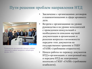 Пути решения проблем направления НТД
• Заключение с организациями договоров
о взаимоотношениях в сфере архивного
дела.
• Встречи с организациями на уровне
руководства и на уровне исполнителей
с проведением консультаций о
необходимости описания научной
документации в организациях и
решения вопросов о возможности
передачи этих документов на
государственное хранение в ГКБУ
«ГАПК» (требование открытости).
• Начало работы по переводу документов
НТД в организациях в электронный вид
и передача НТД на электронных
носителях в ГКБУ «ГАПК» (требование
юзабилити).
Руководители предприятий и высших учебных
заведений во время экскурсии в лаборатории
архива. 2015 г.
 