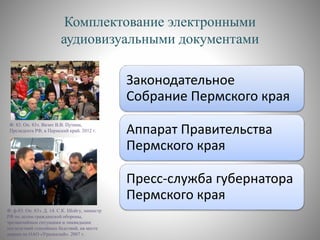 Комплектование электронными
аудиовизуальными документами
Законодательное
Собрание Пермского края
Аппарат Правительства
Пермского края
Пресс-служба губернатора
Пермского края
Ф. ф-83. Оп. 83э. Д. 14. С.К. Шойгу, министр
РФ по делам гражданской обороны,
чрезвычайным ситуациям и ликвидации
последствий стихийных бедствий, на месте
аварии на ОАО «Уралкалий». 2007 г.
Ф. 83. Оп. 83э. Визит В.В. Путина,
Президента РФ, в Пермский край. 2012 г.
 