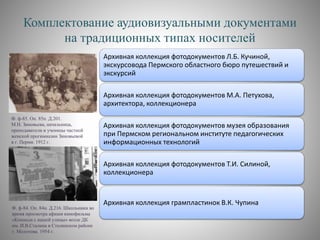 Комплектование аудиовизуальными документами
на традиционных типах носителей
Ф. ф-84. Оп. 84н. Д.216. Школьники во
время просмотра афиши кинофильма
«Команда с нашей улицы» возле ДК
им. И.В.Сталина в Сталинском районе
г. Молотова. 1954 г.
Архивная коллекция фотодокументов Л.Б. Кучиной,
экскурсовода Пермского областного бюро путешествий и
экскурсий
Архивная коллекция фотодокументов М.А. Петухова,
архитектора, коллекционера
Архивная коллекция фотодокументов музея образования
при Пермском региональном институте педагогических
информационных технологий
Архивная коллекция фотодокументов Т.И. Силиной,
коллекционера
Архивная коллекция грампластинок В.К. Чупина
Ф. ф-85. Оп. 85п. Д.201.
М.Н. Зиновьева, начальница,
преподаватели и ученицы частной
женской прогимназии Зиновьевой
в г. Перми. 1912 г.
 