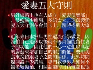 愛妻五大守則
另外網路上也有人成立「愛妻俱樂部」
，鼓吹減少應酬、多陪太太。還印製愛
妻五大守則在會員卡上，隨時提醒大家
!
近年來日本熟年男性還流行學做菜，因
為怕自己退休以後就不再具備能留住妻
子的功能，因此他們一心一意想以高超
的廚藝來增加自己的附加價 ，要用美值
食來挽留跟妻子之間的關係。此外坊間
還開設不少講座，專門教導男人如何不
被老婆 棄，相關話題的書籍雜誌也很拋
 
