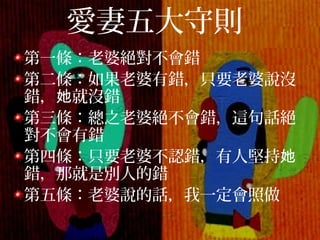 愛妻五大守則
第一條：老婆絕對不會錯
第二條：如果老婆有錯，只要老婆說沒
錯， 就沒錯她
第三條：總之老婆絕不會錯，這句話絕
對不會有錯
第四條：只要老婆不認錯，有人堅持她
錯，那就是別人的錯
第五條：老婆說的話，我一定會照做
 