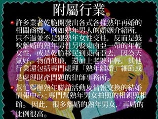附屬行業
許多業者乾脆開發出各式各樣熟年再婚的
相關商機，例如熟年男人的婚姻介紹所，
只不過並不是跟熟年女性交往，反而是鼓
吹離婚的熟年男性另娶東南亞一帶的年輕
女性，或是乾脆移民到東南亞去，因為天
氣好，物價低廉，還加上老婆年輕，其他
行業還包括專門處理「熟年離婚」細節或
是處理財產問題的律師事務所。
幫忙舉辦熟年聯誼活動及情報交換的結婚
情報中心 ; 專門幫熟年男女拍照的相親照相
館。因此，很多離婚的熟年男女，再婚的
比例很高。
 