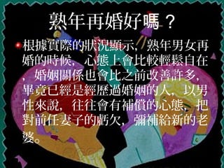 熟年再婚好嗎 ?
根據實際的狀況顯示，熟年男女再
婚的時候，心態上會比較輕鬆自在
，婚姻關係也會比之前改善許多，
畢竟已經是經歷過婚姻的人，以男
性來說，往往會有補償的心態，把
對前任妻子的虧欠，彌補給新的老
婆。
 