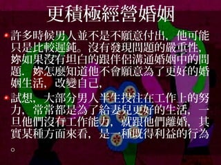 更積極經營婚姻
許多時候男人並不是不願意付出，他可能
只是比較遲鈍。沒有發現問題的嚴重性，
如果沒有坦白的跟伴侶溝通婚姻中的問妳
題． 怎麼知道他不會願意為了更好的婚妳
姻生活，改變自己，
試想，大部分男人半生投注在工作上的努
力，常常都是為了給妻兒更好的生活，一
旦他們沒有工作能力，就跟他們離婚，其
實某種方面來看，是一種既得利益的行為
。
 
