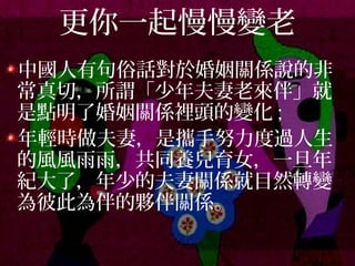 更你一起慢慢變老
中國人有句俗話對於婚姻關係說的非
常真切，所謂「少年夫妻老來伴」就
是點明了婚姻關係裡頭的變化 ;
年輕時做夫妻，是攜手努力度過人生
的風風雨雨，共同養兒育女，一旦年
紀大了，年少的夫妻關係就目然轉變
為彼此為伴的夥伴關係。
 