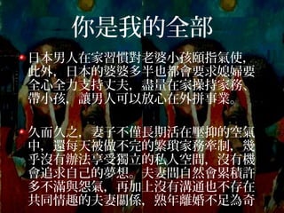 你是我的全部
日本男人在家習慣對老婆小孩頤指氣使，
此外，日本的婆婆多半也都會要求媳婦要
全心全力支持丈夫，盡量在家操持家務、
帶小孩，讓男人可以放心在外拼事業。
久而久之，妻子不僅長期活在壓抑的空氣
中，還每天被做不完的繁瑣家務牽制，幾
乎沒有辦法享受獨立的私人空間，沒有機
會追求自己的夢想。夫妻間自然會累積許
多不滿與怨氣，再加上沒有溝通也不存在
共同情趣的夫妻關係，熟年離婚不足為奇
 
