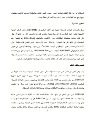 2
‫تلك‬ ‫بين‬ ‫من‬ ‫ية‬ ‫يطا‬‫ر‬‫ب‬ ‫ا‬‫أطلقت‬‫ات‬ ‫يا‬‫ا‬‫و‬ ،‫امل‬ ‫ا‬ ‫ص‬ ‫ا‬ ‫ومحتوى‬ ،‫قمية‬‫ر‬‫ميتاداتا‬.‫مفتوحة‬ ‫اخيص‬‫ر‬‫ت‬ ‫بموجب‬
‫ومع‬.‫جديدة‬ ‫حة‬ ‫م‬ ‫في‬ ‫ا‬‫ر‬‫بي‬ ‫ا‬‫و‬‫م‬ ‫ى‬‫ر‬ ‫أن‬ ‫يجب‬ ،‫ممارسات‬ ‫ا‬ ‫هذ‬ ‫توسع‬
‫ة‬ ‫مشتر‬ ‫ا‬ ‫معايير‬ ‫ا‬
‫افي‬‫ر‬‫ببليوج‬ ‫ا‬ ‫اإطار‬ ‫مثل‬ ‫ة‬‫ر‬‫بي‬ ‫ا‬ ‫ابطة‬‫ر‬‫مت‬ ‫ا‬ ‫ات‬ ‫بيا‬ ‫ا‬ ‫مشروعات‬ ‫ومثل‬BIBFRAME‫وتقدم‬ ،‫رقمية‬ ‫ا‬ ‫تبة‬ ‫م‬ ‫ا‬
‫عامة‬ ‫ا‬ ‫ية‬ ‫اأمري‬،‫أتخذ‬‫مطور‬ ‫ا‬‫و‬‫قر‬ ‫ن‬‫تؤثر‬ ‫أن‬ ‫ها‬ ‫شأ‬ ‫من‬ ‫تي‬ ‫ا‬ ‫معايير‬ ‫ا‬‫و‬ ‫مفردات‬ ‫ا‬ ‫استخدام‬ ‫يفية‬ ‫حول‬ ‫ات‬‫ر‬‫ا‬
‫ات‬ ‫بيا‬ ‫فائدة‬ ‫على‬‫مجتمعات‬‫م‬ ‫ا‬‫تب‬‫ات‬،‫اأ‬ ‫ودور‬‫و‬ ،،‫رشي‬‫ا‬‫مت‬‫ا‬( ،‫ح‬LAM).LAM.‫هذ‬ ‫تتوصل‬ ‫م‬‫و‬
‫معايير‬ ‫ا‬ ‫هذ‬ ‫على‬ ‫افق‬‫و‬‫ت‬ ‫ى‬ ‫إ‬ ‫مجتمعات‬ ‫ا‬‫على‬ ‫مثال‬ ‫و‬ .‫قدما‬ ‫لمضي‬ ‫يسعى‬ ‫شخص‬ ‫أي‬ ‫تحديا‬ ‫ل‬ ‫يش‬ ‫وهذا‬ ،
‫محتم‬ ‫ا‬ ‫تباس‬ ‫اا‬ ‫ك‬ ‫ذ‬،‫ل‬‫طورت‬‫ات‬ ‫بيا‬ ‫ا‬ ‫ة‬‫ر‬‫إدا‬ ‫ة‬ ‫شر‬Zepheira‫وه‬ ،‫ي‬‫تبة‬ ‫م‬ ‫مع‬ ‫يك‬‫ر‬‫ش‬‫جرس‬ ‫و‬ ‫ا‬‫تطوير‬ ‫في‬
‫افي‬‫ر‬‫ببليوج‬ ‫ا‬ ‫اإطار‬BIBFRAME‫مفردات‬ ،‫تسمى‬BIBFRAME Lite‫ما‬ ‫دائما‬ ‫يس‬ ‫ن‬ ‫يماثل‬ ‫ما‬ ‫وهو‬ ،
‫مفردات‬ ‫يعادل‬.‫جرس‬ ‫و‬ ‫ا‬ ‫تبة‬ ‫م‬ ‫ة‬‫ر‬‫إدا‬ ‫تحت‬ ‫افي‬‫ر‬‫ببليوج‬ ‫ا‬ ‫اإطار‬ ‫ع‬‫مشرو‬‫ع‬ ‫ا‬ ‫أسماء‬ ‫ي‬ ‫تا‬ ‫وبا‬‫ا‬‫مشتر‬ ‫ا‬ ‫صر‬‫ة‬
‫افؤ‬ ‫ت‬ ‫ا‬ ‫ى‬ ‫إ‬ ‫تفتقر‬ ‫تي‬ ‫ا‬ ‫مخططات‬ ‫ا‬ ‫من‬ ‫ين‬ ‫اث‬ ‫تمثل‬‫ا‬‫لمعايير‬ ‫ي‬ ‫بي‬ ‫ا‬ ‫تشغيل‬ ‫ا‬ ‫قابلية‬ ‫يعيق‬ ‫وهذا‬ ،‫اضح‬‫و‬.
‫نظام‬ ‫ا‬ ‫وتنفيذ‬ ‫تصميم‬
‫ما‬ ‫بي‬‫ي‬‫ز‬ ‫ر‬‫ات‬ ‫بيا‬ ‫ا‬ ‫على‬ ‫عمل‬ ‫ا‬ ‫من‬ ‫ثير‬ ‫ا‬‫ابطة‬‫ر‬‫مت‬ ‫ا‬،‫موجودة‬ ‫ا‬ ‫ات‬ ‫بيا‬ ‫ا‬ ‫تحويل‬ ‫على‬‫توجد‬‫من‬ ‫طويلة‬ ‫قائمة‬
‫يع‬‫ر‬‫مشا‬ ‫ا‬‫ت‬‫أ‬‫و‬ ‫جديدة‬ ‫استخدام‬ ‫حاات‬ ،‫ش‬ ‫ست‬‫ظمة‬‫ات‬ ‫لبيا‬‫ابطة‬‫ر‬‫مت‬ ‫ا‬.‫ومن‬‫ة‬‫ز‬‫بار‬ ‫ا‬ ‫يع‬‫ر‬‫مشا‬ ‫ا‬‫ع‬‫مشرو‬
BIBFLOW‫من‬ ‫ممول‬ ‫ع‬‫مشرو‬ ‫وهو‬IMLS‫ديفيس‬ ‫في‬ ‫يفوريا‬ ‫ا‬ ‫جامعة‬ ‫بقيادة‬‫؛‬‫ع‬‫ومشرو‬‫ات‬ ‫بيا‬ ‫ا‬‫ابطة‬‫ر‬‫مت‬ ‫ا‬
‫تبات‬ ‫لم‬Linked Data for Libraries(LD4L‫بين‬ ‫ر‬ ‫وو‬ ‫درو‬ ‫أ‬ ‫ميلون‬ ‫ها‬‫تمو‬ ‫ة‬ ‫ا‬‫ر‬‫ش‬ ‫وهي‬ ،)‫تبات‬ ‫م‬
‫جامع‬،‫وريل‬ ‫ات‬‫و‬،‫فورد‬ ‫وستا‬ ،‫فارد‬‫ر‬‫ها‬‫ا‬‫إ‬ ‫جديدة‬ ‫ات‬‫ر‬‫مسا‬ ،‫شا‬ ‫ست‬‫شاء‬‫ات‬ ‫بيا‬ ‫ا‬‫ابطة‬‫ر‬‫مت‬ ‫ا‬.
BIBFLOW‫عن‬ ‫ة‬‫ر‬‫عبا‬‫من‬ ‫تحقق‬ ‫ا‬‫عمل‬ ‫تدفق‬workflows‫حديثة‬ ‫معايير‬ ‫باستخدام‬ ‫ية‬ ‫تق‬ ‫ا‬ ‫خدمات‬ ‫ا‬
‫مست‬ ‫ا‬ ‫احتياجات‬‫و‬‫فيد‬.‫طاق‬ ‫ا‬ ‫قطة‬‫و‬‫ع‬‫مشرو‬ ‫ا‬ ‫يب‬‫ر‬‫تج‬ ‫تم‬BIBFLOW‫في‬‫تبة‬ ‫م‬ ‫بيئة‬‫مفتوحة‬‫ات‬ ‫بيا‬ ‫دمج‬
،‫وص‬ ‫إطار‬‫مصادر‬ ‫ا‬RDF‫ات‬ ‫بيا‬ ‫ا‬‫و‬‫ابطة‬‫ر‬‫مت‬ ‫ا‬LD‫ين‬ ‫تم‬‫تدفقات‬،‫مثل‬ ‫وبا‬ .‫جديدة‬ ‫ا‬ ‫عمل‬ ‫ا‬،‫ش‬ ‫است‬
‫مجتمع‬‫ات‬ ‫بيا‬ ‫ا‬‫ابطة‬‫ر‬‫مت‬ ‫ا‬‫تبات‬ ‫لم‬LD4L‫في‬ ‫مفردات‬ ‫ا‬ ‫استخدام‬‫شاء‬ ‫إ‬‫ات‬ ‫بيا‬ ‫صات‬ ‫م‬‫ابطة‬‫ر‬‫مت‬.‫جديدة‬
 