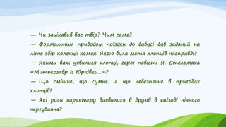 — Чи зацікавив вас твір? Чим саме?
— Формальним приводом поїздки до бабусі був заданий на
літо збір колекції комах. Якою була мета хлопців насправді?
— Якими вам уявилися хлопці, герої повісті Я. Стельмаха
«Митькозавр із Юрківки…»?
— Що смішне, що сумне, а що небезпечне в пригодах
хлопців?
— Які риси характеру виявилися в друзів в епізоді нічного
чергування?
 