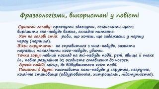 Фразеологізми, використані у повісті
Сушити голову: прагнути збагнути, осмислити щось;
вирішити яке-небудь важке, складне питання.
Хоч на голові стій: роби, що хочеш, що забажаєш; у першу
чергу (першим).
В’язи скрутити: не справитися з чим-небудь, зазнати
поразки; покалічити кого-небудь, убити.
Точка зору: певний погляд на які-небудь події, речі, явища й таке
ін., певне розуміння їх; особисте ставлення до чогось.
Арена подій: місце, де відбуваються якісь події.
Пошити в дурні: поставити кого-небудь у скрутне, незручне,
комічне становище (обдурюванням, хитрощами, підступністю).
 