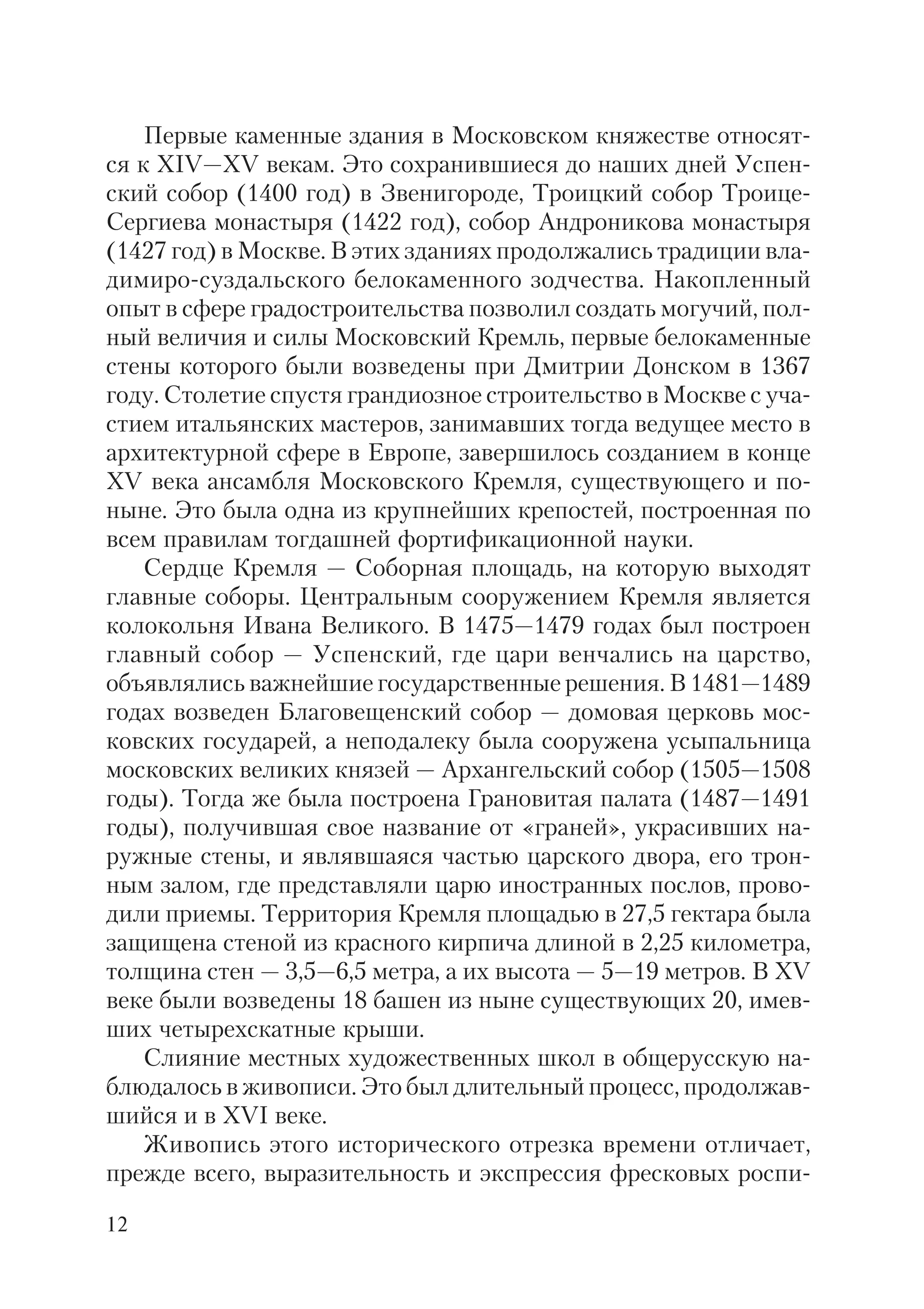 12
Первые каменные здания в Московском княжестве относят
ся к XIV—XV векам. Это сохранившиеся до наших дней Успен
ский собор (1400 год) в Звенигороде, Троицкий собор Троице
Сергиева монастыря (1422 год), собор Андроникова монастыря
(1427 год) в Москве. В этих зданиях продолжались традиции вла
димиро суздальского белокаменного зодчества. Накопленный
опыт в сфере градостроительства позволил создать могучий, пол
ный величия и силы Московский Кремль, первые белокаменные
стены которого были возведены при Дмитрии Донском в 1367
году. Столетие спустя грандиозное строительство в Москве с уча
стием итальянских мастеров, занимавших тогда ведущее место в
архитектурной сфере в Европе, завершилось созданием в конце
XV века ансамбля Московского Кремля, существующего и по
ныне. Это была одна из крупнейших крепостей, построенная по
всем правилам тогдашней фортификационной науки.
Сердце Кремля — Соборная площадь, на которую выходят
главные соборы. Центральным сооружением Кремля является
колокольня Ивана Великого. В 1475—1479 годах был построен
главный собор — Успенский, где цари венчались на царство,
объявлялись важнейшие государственные решения. В 1481—1489
годах возведен Благовещенский собор — домовая церковь мос
ковских государей, а неподалеку была сооружена усыпальница
московских великих князей — Архангельский собор (1505—1508
годы). Тогда же была построена Грановитая палата (1487—1491
годы), получившая свое название от «граней», украсивших на
ружные стены, и являвшаяся частью царского двора, его трон
ным залом, где представляли царю иностранных послов, прово
дили приемы. Территория Кремля площадью в 27,5 гектара была
защищена стеной из красного кирпича длиной в 2,25 километра,
толщина стен — 3,5—6,5 метра, а их высота — 5—19 метров. В XV
веке были возведены 18 башен из ныне существующих 20, имев
ших четырехскатные крыши.
Слияние местных художественных школ в общерусскую на
блюдалось в живописи. Это был длительный процесс, продолжав
шийся и в XVI веке.
Живопись этого исторического отрезка времени отличает,
прежде всего, выразительность и экспрессия фресковых роспи
 
