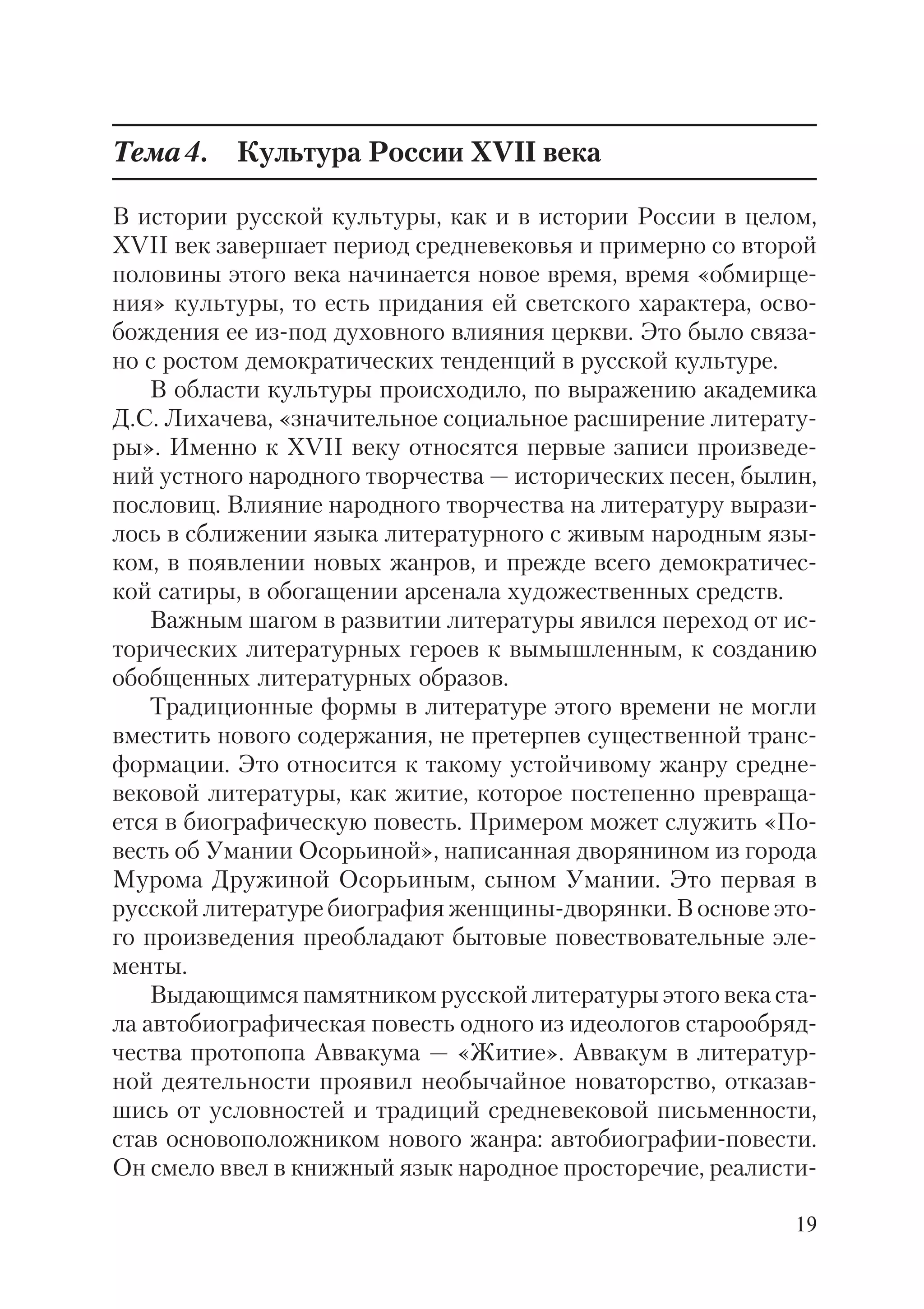19
Тема4. Культура России XVII века
В истории русской культуры, как и в истории России в целом,
XVII век завершает период средневековья и примерно со второй
половины этого века начинается новое время, время «обмирще
ния» культуры, то есть придания ей светского характера, осво
бождения ее из под духовного влияния церкви. Это было связа
но с ростом демократических тенденций в русской культуре.
В области культуры происходило, по выражению академика
Д.С. Лихачева, «значительное социальное расширение литерату
ры». Именно к XVII веку относятся первые записи произведе
ний устного народного творчества — исторических песен, былин,
пословиц. Влияние народного творчества на литературу вырази
лось в сближении языка литературного с живым народным язы
ком, в появлении новых жанров, и прежде всего демократичес
кой сатиры, в обогащении арсенала художественных средств.
Важным шагом в развитии литературы явился переход от ис
торических литературных героев к вымышленным, к созданию
обобщенных литературных образов.
Традиционные формы в литературе этого времени не могли
вместить нового содержания, не претерпев существенной транс
формации. Это относится к такому устойчивому жанру средне
вековой литературы, как житие, которое постепенно превраща
ется в биографическую повесть. Примером может служить «По
весть об Умании Осорьиной», написанная дворянином из города
Мурома Дружиной Осорьиным, сыном Умании. Это первая в
русской литературе биография женщины дворянки. В основе это
го произведения преобладают бытовые повествовательные эле
менты.
Выдающимся памятником русской литературы этого века ста
ла автобиографическая повесть одного из идеологов старообряд
чества протопопа Аввакума — «Житие». Аввакум в литератур
ной деятельности проявил необычайное новаторство, отказав
шись от условностей и традиций средневековой письменности,
став основоположником нового жанра: автобиографии повести.
Он смело ввел в книжный язык народное просторечие, реалисти
 