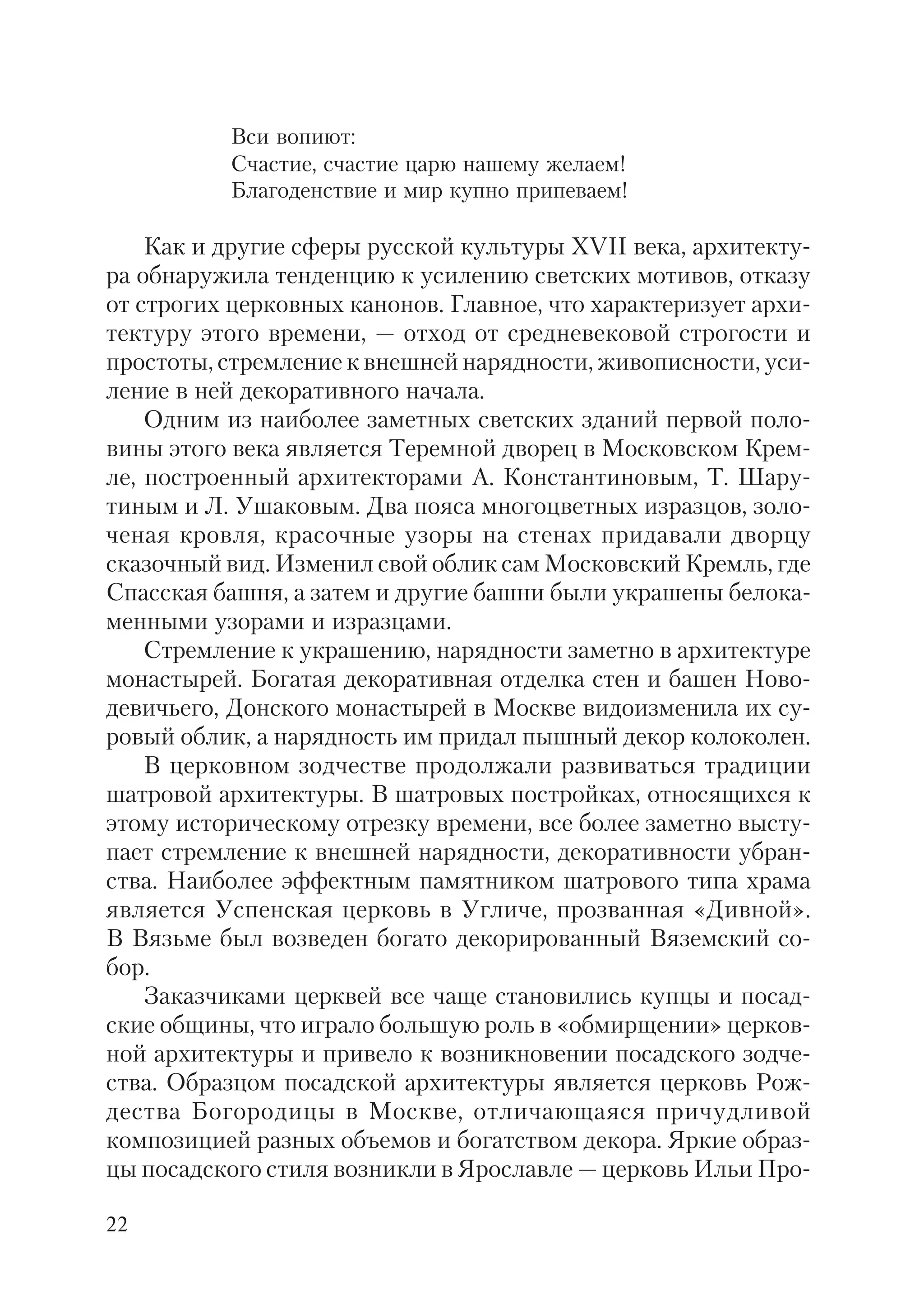 22
Вси вопиют:
Счастие, счастие царю нашему желаем!
Благоденствие и мир купно припеваем!
Как и другие сферы русской культуры XVII века, архитекту
ра обнаружила тенденцию к усилению светских мотивов, отказу
от строгих церковных канонов. Главное, что характеризует архи
тектуру этого времени, — отход от средневековой строгости и
простоты, стремление к внешней нарядности, живописности, уси
ление в ней декоративного начала.
Одним из наиболее заметных светских зданий первой поло
вины этого века является Теремной дворец в Московском Крем
ле, построенный архитекторами А. Константиновым, Т. Шару
тиным и Л. Ушаковым. Два пояса многоцветных изразцов, золо
ченая кровля, красочные узоры на стенах придавали дворцу
сказочный вид. Изменил свой облик сам Московский Кремль, где
Спасская башня, а затем и другие башни были украшены белока
менными узорами и изразцами.
Стремление к украшению, нарядности заметно в архитектуре
монастырей. Богатая декоративная отделка стен и башен Ново
девичьего, Донского монастырей в Москве видоизменила их су
ровый облик, а нарядность им придал пышный декор колоколен.
В церковном зодчестве продолжали развиваться традиции
шатровой архитектуры. В шатровых постройках, относящихся к
этому историческому отрезку времени, все более заметно высту
пает стремление к внешней нарядности, декоративности убран
ства. Наиболее эффектным памятником шатрового типа храма
является Успенская церковь в Угличе, прозванная «Дивной».
В Вязьме был возведен богато декорированный Вяземский со
бор.
Заказчиками церквей все чаще становились купцы и посад
ские общины, что играло большую роль в «обмирщении» церков
ной архитектуры и привело к возникновении посадского зодче
ства. Образцом посадской архитектуры является церковь Рож
дества Богородицы в Москве, отличающаяся причудливой
композицией разных объемов и богатством декора. Яркие образ
цы посадского стиля возникли в Ярославле — церковь Ильи Про
 