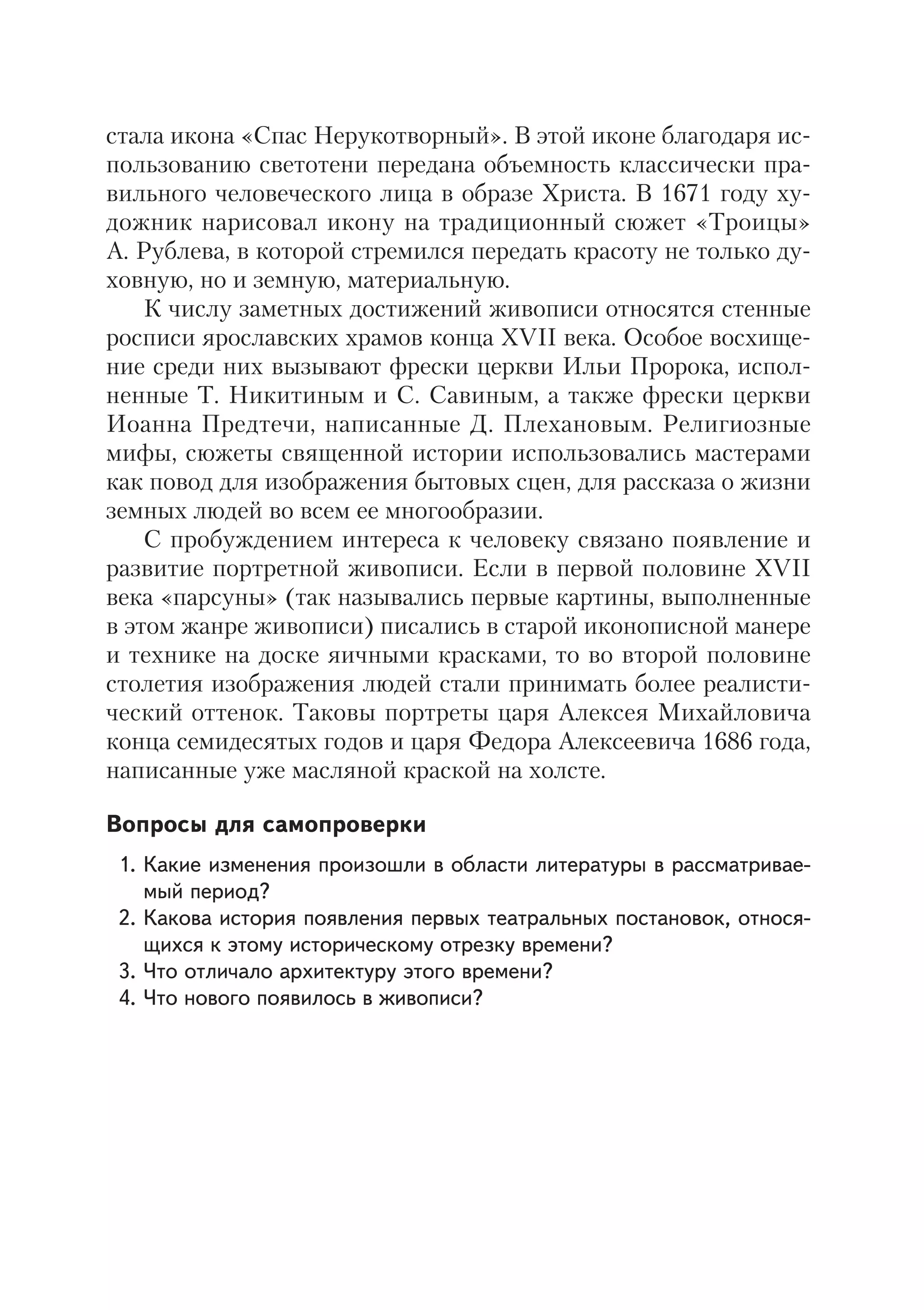 24
стала икона «Спас Нерукотворный». В этой иконе благодаря ис
пользованию светотени передана объемность классически пра
вильного человеческого лица в образе Христа. В 1671 году ху
дожник нарисовал икону на традиционный сюжет «Троицы»
А. Рублева, в которой стремился передать красоту не только ду
ховную, но и земную, материальную.
К числу заметных достижений живописи относятся стенные
росписи ярославских храмов конца XVII века. Особое восхище
ние среди них вызывают фрески церкви Ильи Пророка, испол
ненные Т. Никитиным и С. Савиным, а также фрески церкви
Иоанна Предтечи, написанные Д. Плехановым. Религиозные
мифы, сюжеты священной истории использовались мастерами
как повод для изображения бытовых сцен, для рассказа о жизни
земных людей во всем ее многообразии.
С пробуждением интереса к человеку связано появление и
развитие портретной живописи. Если в первой половине XVII
века «парсуны» (так назывались первые картины, выполненные
в этом жанре живописи) писались в старой иконописной манере
и технике на доске яичными красками, то во второй половине
столетия изображения людей стали принимать более реалисти
ческий оттенок. Таковы портреты царя Алексея Михайловича
конца семидесятых годов и царя Федора Алексеевича 1686 года,
написанные уже масляной краской на холсте.
Вопросы для самопроверки
1. Какие изменения произошли в области литературы в рассматривае
мый период?
2. Какова история появления первых театральных постановок, относя
щихся к этому историческому отрезку времени?
3. Что отличало архитектуру этого времени?
4. Что нового появилось в живописи?
 