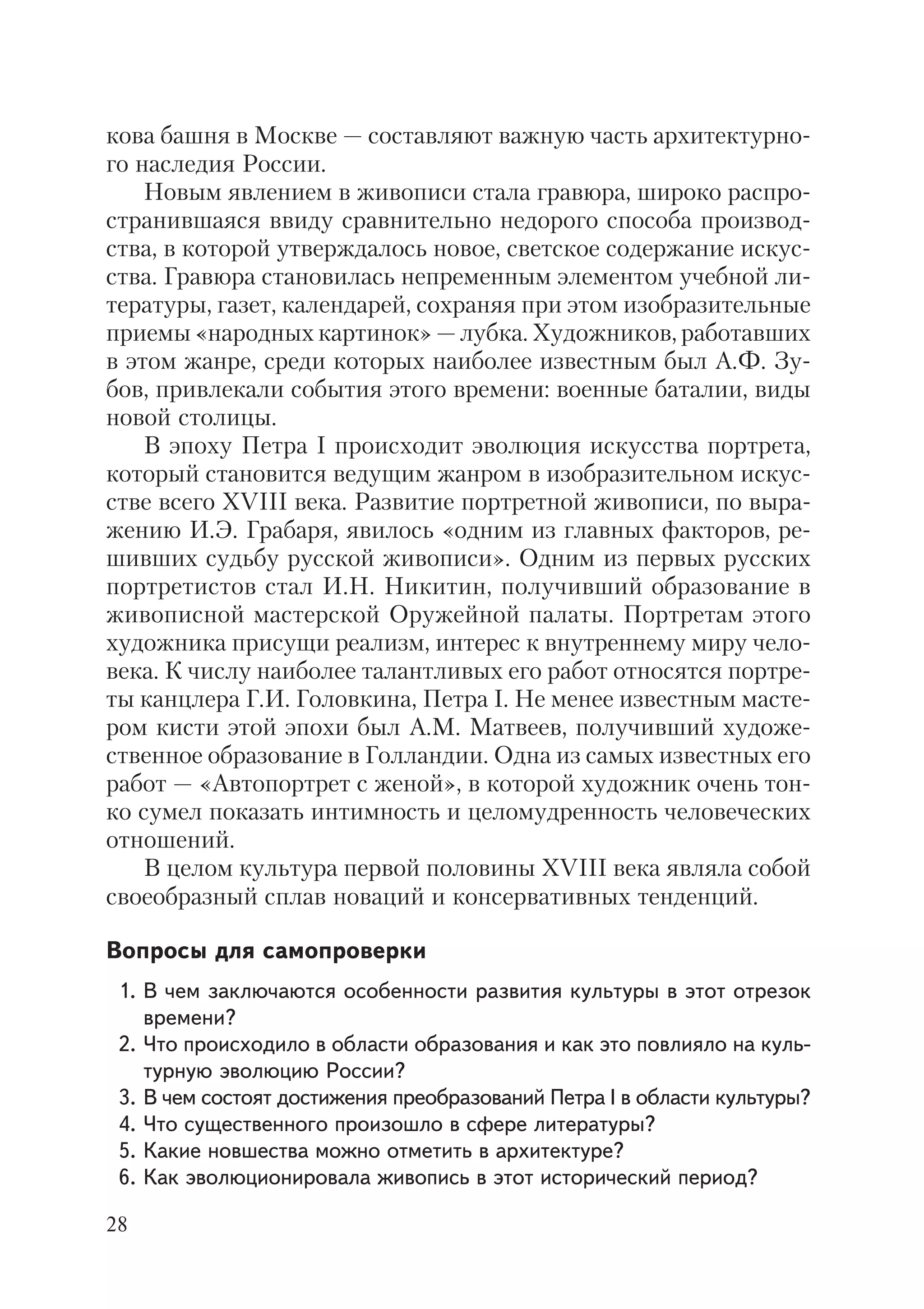 28
кова башня в Москве — составляют важную часть архитектурно
го наследия России.
Новым явлением в живописи стала гравюра, широко распро
странившаяся ввиду сравнительно недорого способа производ
ства, в которой утверждалось новое, светское содержание искус
ства. Гравюра становилась непременным элементом учебной ли
тературы, газет, календарей, сохраняя при этом изобразительные
приемы «народных картинок» — лубка. Художников, работавших
в этом жанре, среди которых наиболее известным был А.Ф. Зу
бов, привлекали события этого времени: военные баталии, виды
новой столицы.
В эпоху Петра I происходит эволюция искусства портрета,
который становится ведущим жанром в изобразительном искус
стве всего XVIII века. Развитие портретной живописи, по выра
жению И.Э. Грабаря, явилось «одним из главных факторов, ре
шивших судьбу русской живописи». Одним из первых русских
портретистов стал И.Н. Никитин, получивший образование в
живописной мастерской Оружейной палаты. Портретам этого
художника присущи реализм, интерес к внутреннему миру чело
века. К числу наиболее талантливых его работ относятся портре
ты канцлера Г.И. Головкина, Петра I. Не менее известным масте
ром кисти этой эпохи был А.М. Матвеев, получивший художе
ственное образование в Голландии. Одна из самых известных его
работ — «Автопортрет с женой», в которой художник очень тон
ко сумел показать интимность и целомудренность человеческих
отношений.
В целом культура первой половины XVIII века являла собой
своеобразный сплав новаций и консервативных тенденций.
Вопросы для самопроверки
1. В чем заключаются особенности развития культуры в этот отрезок
времени?
2. Что происходило в области образования и как это повлияло на куль
турную эволюцию России?
3. В чем состоят достижения преобразований Петра I в области культуры?
4. Что существенного произошло в сфере литературы?
5. Какие новшества можно отметить в архитектуре?
6. Как эволюционировала живопись в этот исторический период?
 
