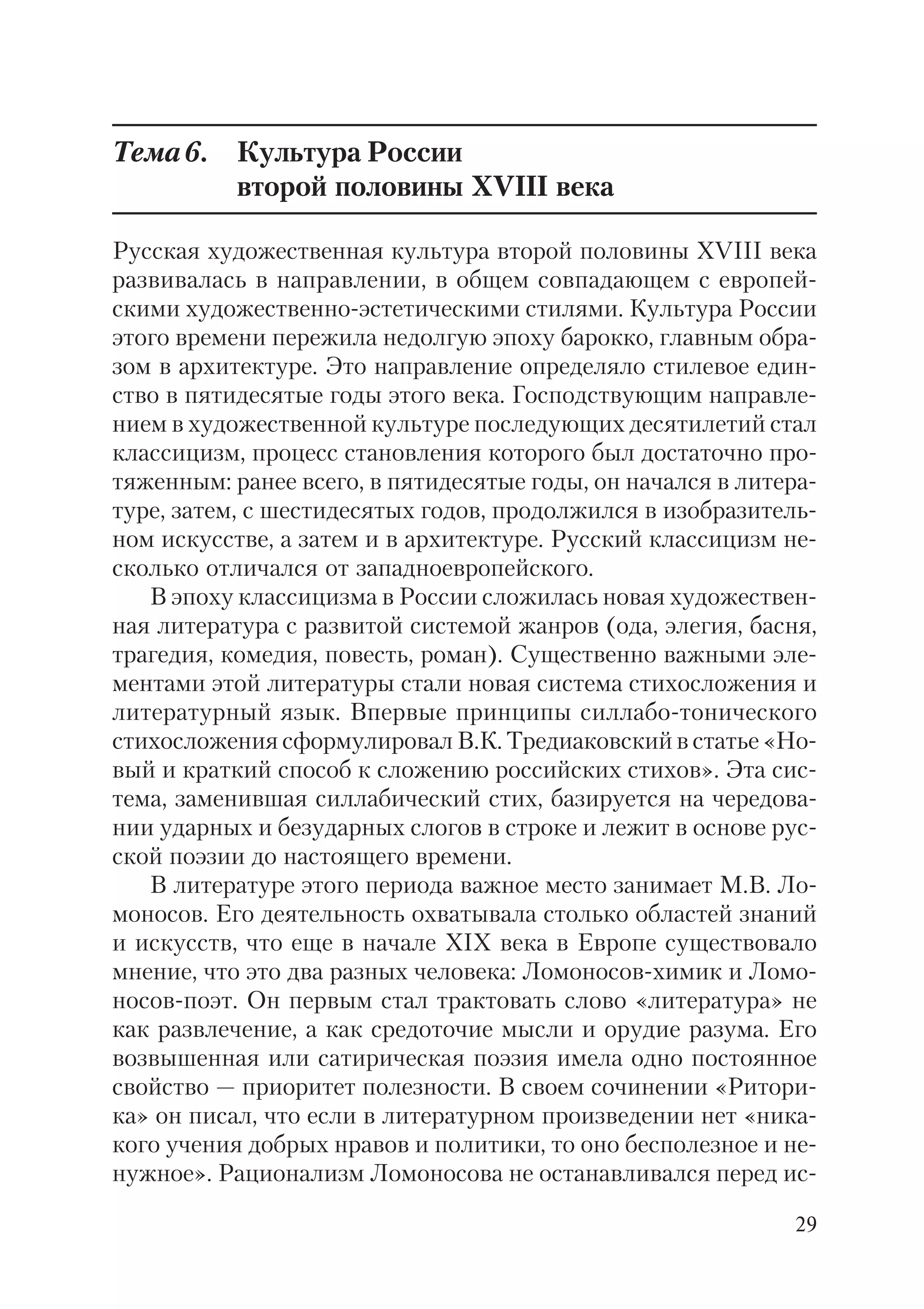 29
Тема6. Культура России
второй половины XVIII века
Русская художественная культура второй половины XVIII века
развивалась в направлении, в общем совпадающем с европей
скими художественно эстетическими стилями. Культура России
этого времени пережила недолгую эпоху барокко, главным обра
зом в архитектуре. Это направление определяло стилевое един
ство в пятидесятые годы этого века. Господствующим направле
нием в художественной культуре последующих десятилетий стал
классицизм, процесс становления которого был достаточно про
тяженным: ранее всего, в пятидесятые годы, он начался в литера
туре, затем, с шестидесятых годов, продолжился в изобразитель
ном искусстве, а затем и в архитектуре. Русский классицизм не
сколько отличался от западноевропейского.
В эпоху классицизма в России сложилась новая художествен
ная литература с развитой системой жанров (ода, элегия, басня,
трагедия, комедия, повесть, роман). Существенно важными эле
ментами этой литературы стали новая система стихосложения и
литературный язык. Впервые принципы силлабо тонического
стихосложения сформулировал В.К. Тредиаковский в статье «Но
вый и краткий способ к сложению российских стихов». Эта сис
тема, заменившая силлабический стих, базируется на чередова
нии ударных и безударных слогов в строке и лежит в основе рус
ской поэзии до настоящего времени.
В литературе этого периода важное место занимает М.В. Ло
моносов. Его деятельность охватывала столько областей знаний
и искусств, что еще в начале XIХ века в Европе существовало
мнение, что это два разных человека: Ломоносов химик и Ломо
носов поэт. Он первым стал трактовать слово «литература» не
как развлечение, а как средоточие мысли и орудие разума. Его
возвышенная или сатирическая поэзия имела одно постоянное
свойство — приоритет полезности. В своем сочинении «Ритори
ка» он писал, что если в литературном произведении нет «ника
кого учения добрых нравов и политики, то оно бесполезное и не
нужное». Рационализм Ломоносова не останавливался перед ис
 