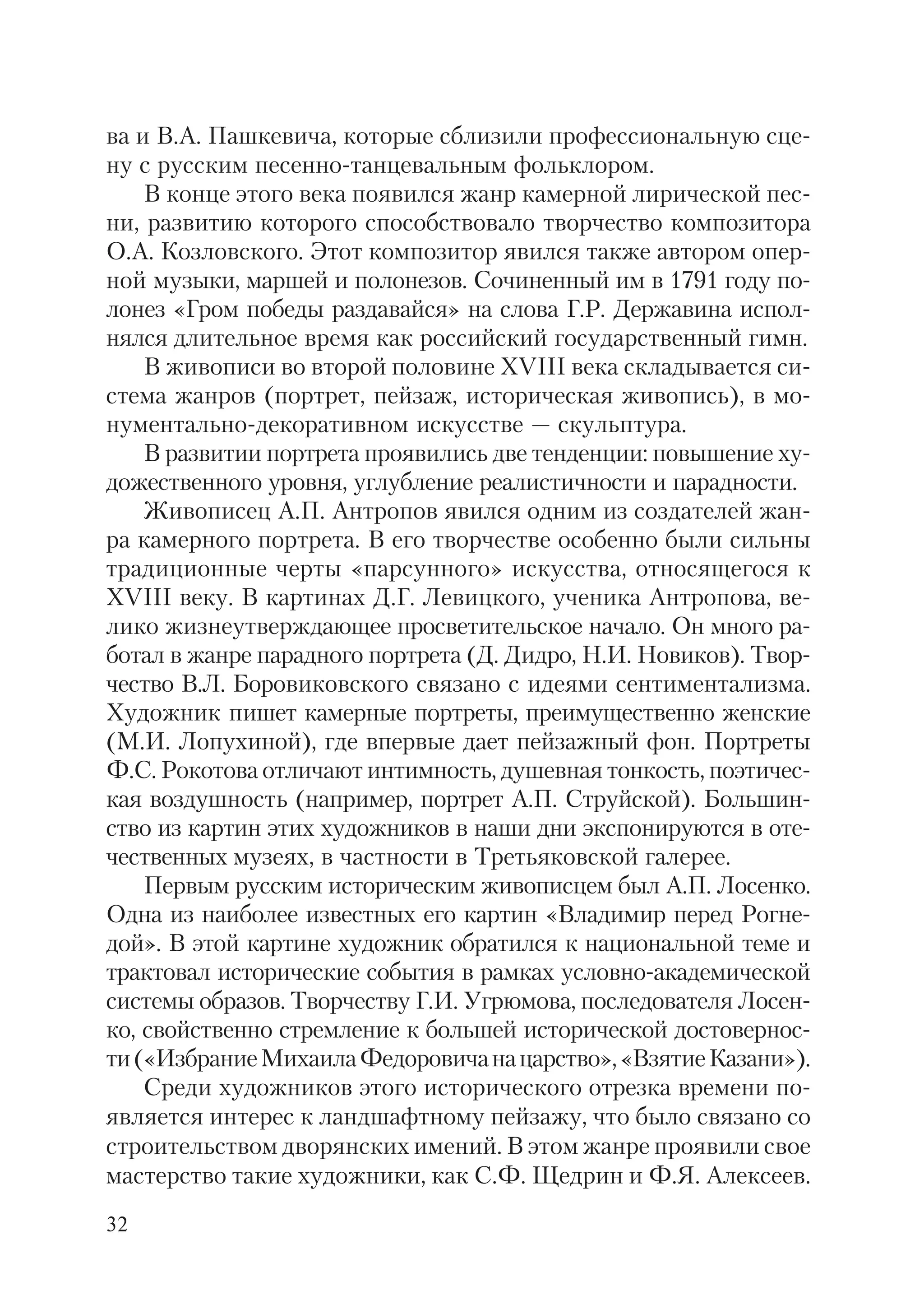 32
ва и В.А. Пашкевича, которые сблизили профессиональную сце
ну с русским песенно танцевальным фольклором.
В конце этого века появился жанр камерной лирической пес
ни, развитию которого способствовало творчество композитора
О.А. Козловского. Этот композитор явился также автором опер
ной музыки, маршей и полонезов. Сочиненный им в 1791 году по
лонез «Гром победы раздавайся» на слова Г.Р. Державина испол
нялся длительное время как российский государственный гимн.
В живописи во второй половине XVIII века складывается си
стема жанров (портрет, пейзаж, историческая живопись), в мо
нументально декоративном искусстве — скульптура.
В развитии портрета проявились две тенденции: повышение ху
дожественного уровня, углубление реалистичности и парадности.
Живописец А.П. Антропов явился одним из создателей жан
ра камерного портрета. В его творчестве особенно были сильны
традиционные черты «парсунного» искусства, относящегося к
XVIII веку. В картинах Д.Г. Левицкого, ученика Антропова, ве
лико жизнеутверждающее просветительское начало. Он много ра
ботал в жанре парадного портрета (Д. Дидро, Н.И. Новиков). Твор
чество В.Л. Боровиковского связано с идеями сентиментализма.
Художник пишет камерные портреты, преимущественно женские
(М.И. Лопухиной), где впервые дает пейзажный фон. Портреты
Ф.С. Рокотова отличают интимность, душевная тонкость, поэтичес
кая воздушность (например, портрет А.П. Струйской). Большин
ство из картин этих художников в наши дни экспонируются в оте
чественных музеях, в частности в Третьяковской галерее.
Первым русским историческим живописцем был А.П. Лосенко.
Одна из наиболее известных его картин «Владимир перед Рогне
дой». В этой картине художник обратился к национальной теме и
трактовал исторические события в рамках условно академической
системы образов. Творчеству Г.И. Угрюмова, последователя Лосен
ко, свойственно стремление к большей исторической достовернос
ти(«ИзбраниеМихаилаФедоровичанацарство»,«ВзятиеКазани»).
Среди художников этого исторического отрезка времени по
является интерес к ландшафтному пейзажу, что было связано со
строительством дворянских имений. В этом жанре проявили свое
мастерство такие художники, как С.Ф. Щедрин и Ф.Я. Алексеев.
 
