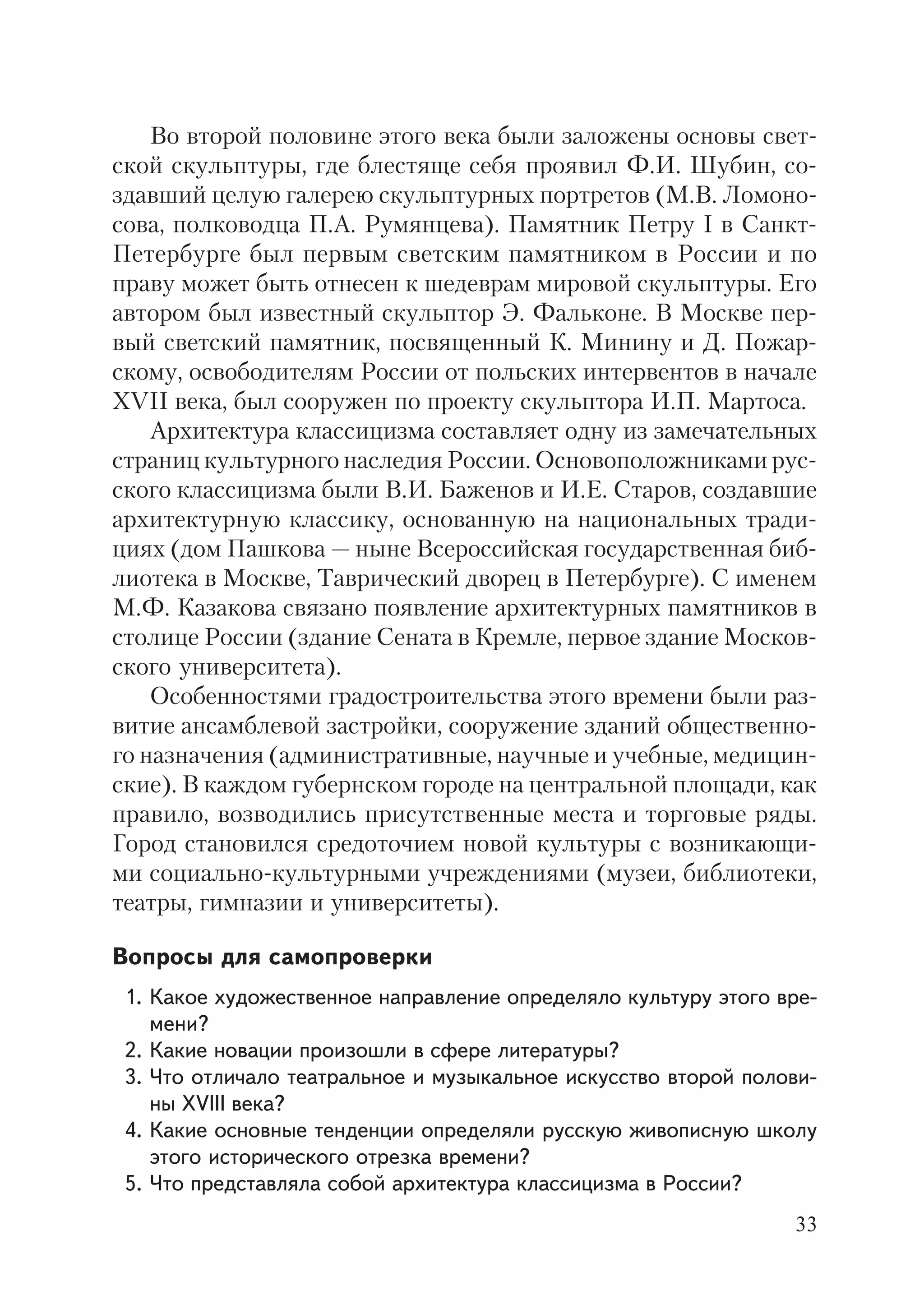 33
Во второй половине этого века были заложены основы свет
ской скульптуры, где блестяще себя проявил Ф.И. Шубин, со
здавший целую галерею скульптурных портретов (М.В. Ломоно
сова, полководца П.А. Румянцева). Памятник Петру I в Санкт
Петербурге был первым светским памятником в России и по
праву может быть отнесен к шедеврам мировой скульптуры. Его
автором был известный скульптор Э. Фальконе. В Москве пер
вый светский памятник, посвященный К. Минину и Д. Пожар
скому, освободителям России от польских интервентов в начале
XVII века, был сооружен по проекту скульптора И.П. Мартоса.
Архитектура классицизма составляет одну из замечательных
страниц культурного наследия России. Основоположниками рус
ского классицизма были В.И. Баженов и И.Е. Старов, создавшие
архитектурную классику, основанную на национальных тради
циях (дом Пашкова — ныне Всероссийская государственная биб
лиотека в Москве, Таврический дворец в Петербурге). С именем
М.Ф. Казакова связано появление архитектурных памятников в
столице России (здание Сената в Кремле, первое здание Москов
ского университета).
Особенностями градостроительства этого времени были раз
витие ансамблевой застройки, сооружение зданий общественно
го назначения (административные, научные и учебные, медицин
ские). В каждом губернском городе на центральной площади, как
правило, возводились присутственные места и торговые ряды.
Город становился средоточием новой культуры с возникающи
ми социально культурными учреждениями (музеи, библиотеки,
театры, гимназии и университеты).
Вопросы для самопроверки
1. Какое художественное направление определяло культуру этого вре
мени?
2. Какие новации произошли в сфере литературы?
3. Что отличало театральное и музыкальное искусство второй полови
ны XVIII века?
4. Какие основные тенденции определяли русскую живописную школу
этого исторического отрезка времени?
5. Что представляла собой архитектура классицизма в России?
 