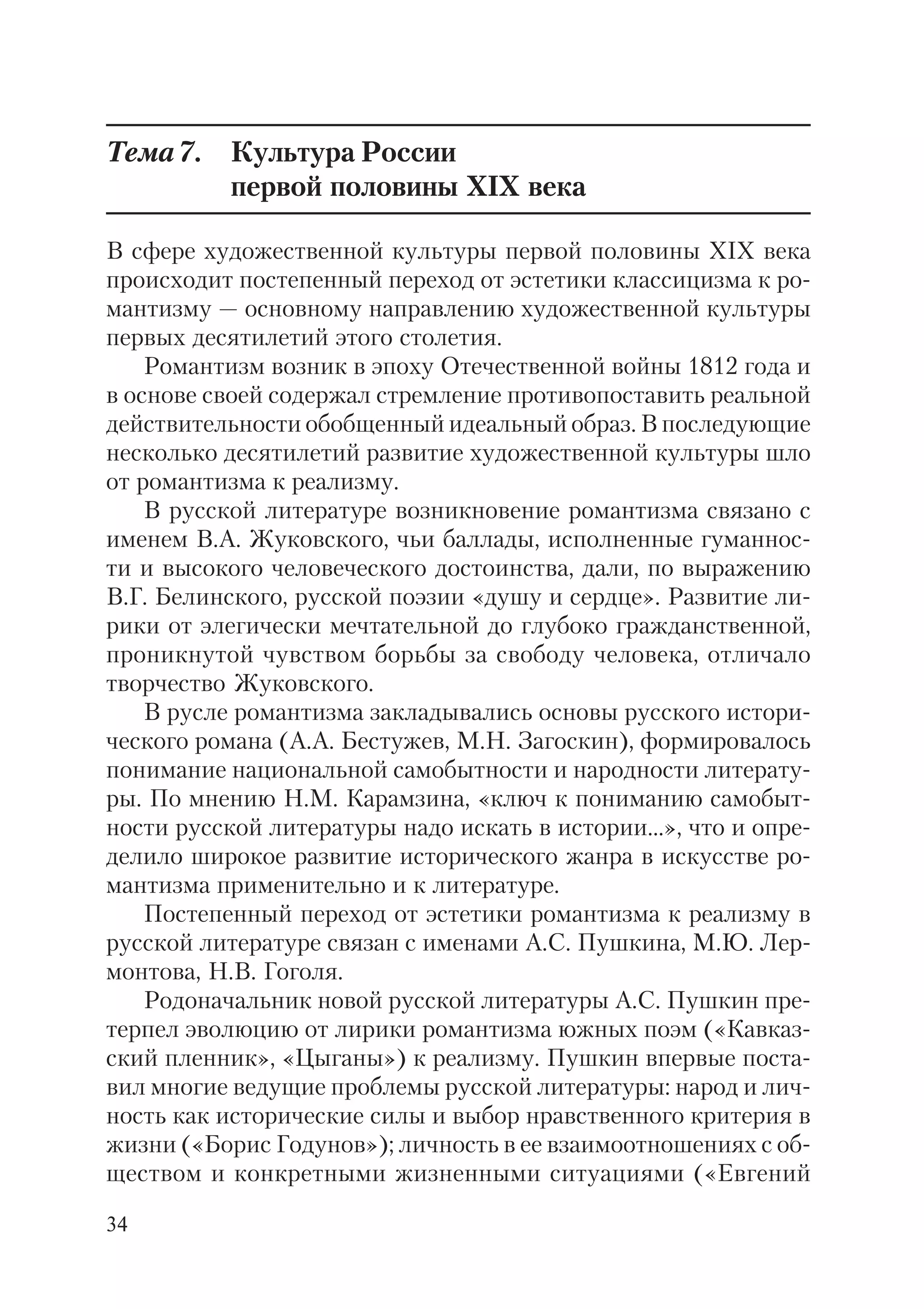 34
Тема7. Культура России
первой половины XIX века
В сфере художественной культуры первой половины XIX века
происходит постепенный переход от эстетики классицизма к ро
мантизму — основному направлению художественной культуры
первых десятилетий этого столетия.
Романтизм возник в эпоху Отечественной войны 1812 года и
в основе своей содержал стремление противопоставить реальной
действительности обобщенный идеальный образ. В последующие
несколько десятилетий развитие художественной культуры шло
от романтизма к реализму.
В русской литературе возникновение романтизма связано с
именем В.А. Жуковского, чьи баллады, исполненные гуманнос
ти и высокого человеческого достоинства, дали, по выражению
В.Г. Белинского, русской поэзии «душу и сердце». Развитие ли
рики от элегически мечтательной до глубоко гражданственной,
проникнутой чувством борьбы за свободу человека, отличало
творчество Жуковского.
В русле романтизма закладывались основы русского истори
ческого романа (А.А. Бестужев, М.Н. Загоскин), формировалось
понимание национальной самобытности и народности литерату
ры. По мнению Н.М. Карамзина, «ключ к пониманию самобыт
ности русской литературы надо искать в истории...», что и опре
делило широкое развитие исторического жанра в искусстве ро
мантизма применительно и к литературе.
Постепенный переход от эстетики романтизма к реализму в
русской литературе связан с именами А.С. Пушкина, М.Ю. Лер
монтова, Н.В. Гоголя.
Родоначальник новой русской литературы А.С. Пушкин пре
терпел эволюцию от лирики романтизма южных поэм («Кавказ
ский пленник», «Цыганы») к реализму. Пушкин впервые поста
вил многие ведущие проблемы русской литературы: народ и лич
ность как исторические силы и выбор нравственного критерия в
жизни («Борис Годунов»); личность в ее взаимоотношениях с об
ществом и конкретными жизненными ситуациями («Евгений
 