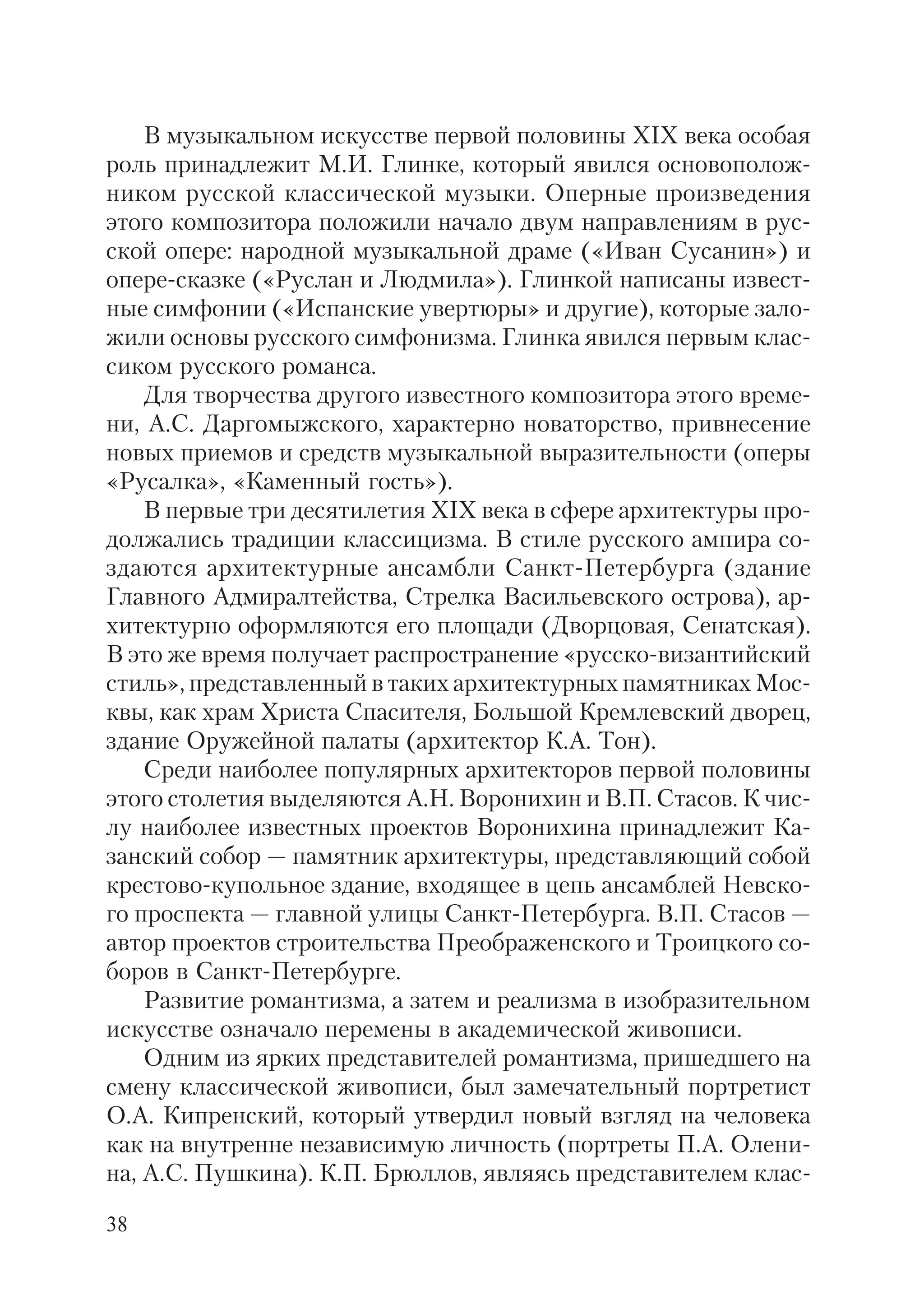 38
В музыкальном искусстве первой половины XIX века особая
роль принадлежит М.И. Глинке, который явился основополож
ником русской классической музыки. Оперные произведения
этого композитора положили начало двум направлениям в рус
ской опере: народной музыкальной драме («Иван Сусанин») и
опере сказке («Руслан и Людмила»). Глинкой написаны извест
ные симфонии («Испанские увертюры» и другие), которые зало
жили основы русского симфонизма. Глинка явился первым клас
сиком русского романса.
Для творчества другого известного композитора этого време
ни, А.С. Даргомыжского, характерно новаторство, привнесение
новых приемов и средств музыкальной выразительности (оперы
«Русалка», «Каменный гость»).
В первые три десятилетия XIX века в сфере архитектуры про
должались традиции классицизма. В стиле русского ампира со
здаются архитектурные ансамбли Санкт Петербурга (здание
Главного Адмиралтейства, Стрелка Васильевского острова), ар
хитектурно оформляются его площади (Дворцовая, Сенатская).
В это же время получает распространение «русско византийский
стиль», представленный в таких архитектурных памятниках Мос
квы, как храм Христа Спасителя, Большой Кремлевский дворец,
здание Оружейной палаты (архитектор К.А. Тон).
Среди наиболее популярных архитекторов первой половины
этого столетия выделяются А.Н. Воронихин и В.П. Стасов. К чис
лу наиболее известных проектов Воронихина принадлежит Ка
занский собор — памятник архитектуры, представляющий собой
крестово купольное здание, входящее в цепь ансамблей Невско
го проспекта — главной улицы Санкт Петербурга. В.П. Стасов —
автор проектов строительства Преображенского и Троицкого со
боров в Санкт Петербурге.
Развитие романтизма, а затем и реализма в изобразительном
искусстве означало перемены в академической живописи.
Одним из ярких представителей романтизма, пришедшего на
смену классической живописи, был замечательный портретист
О.А. Кипренский, который утвердил новый взгляд на человека
как на внутренне независимую личность (портреты П.А. Олени
на, А.С. Пушкина). К.П. Брюллов, являясь представителем клас
 