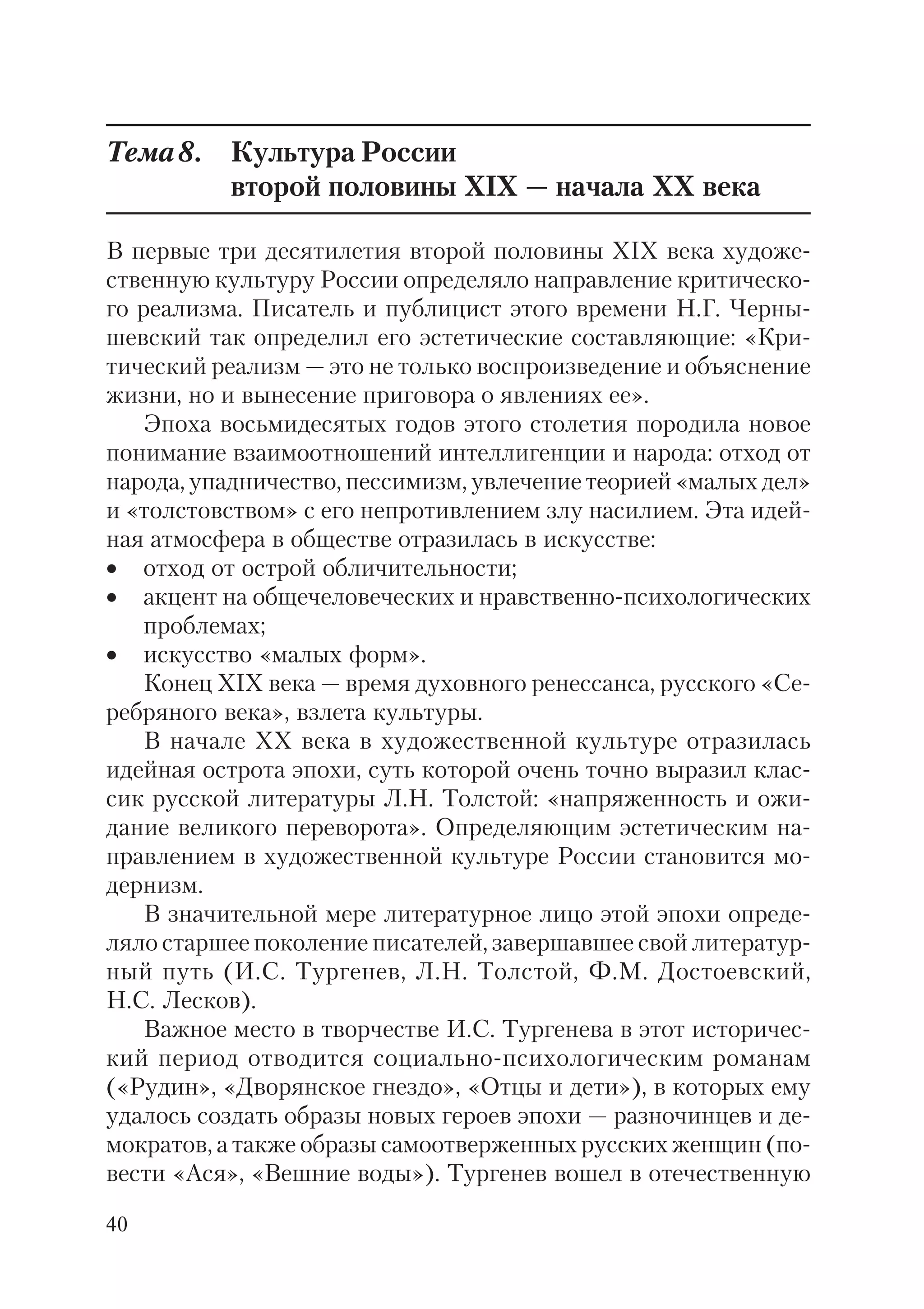 40
Тема8. Культура России
второй половины XIX — начала XX века
В первые три десятилетия второй половины XIX века художе
ственную культуру России определяло направление критическо
го реализма. Писатель и публицист этого времени Н.Г. Черны
шевский так определил его эстетические составляющие: «Кри
тический реализм — это не только воспроизведение и объяснение
жизни, но и вынесение приговора о явлениях ее».
Эпоха восьмидесятых годов этого столетия породила новое
понимание взаимоотношений интеллигенции и народа: отход от
народа, упадничество, пессимизм, увлечение теорией «малых дел»
и «толстовством» с его непротивлением злу насилием. Эта идей
ная атмосфера в обществе отразилась в искусстве:
• отход от острой обличительности;
• акцент на общечеловеческих и нравственно психологических
проблемах;
• искусство «малых форм».
Конец XIX века — время духовного ренессанса, русского «Се
ребряного века», взлета культуры.
В начале ХХ века в художественной культуре отразилась
идейная острота эпохи, суть которой очень точно выразил клас
сик русской литературы Л.Н. Толстой: «напряженность и ожи
дание великого переворота». Определяющим эстетическим на
правлением в художественной культуре России становится мо
дернизм.
В значительной мере литературное лицо этой эпохи опреде
ляло старшее поколение писателей, завершавшее свой литератур
ный путь (И.С. Тургенев, Л.Н. Толстой, Ф.М. Достоевский,
Н.С. Лесков).
Важное место в творчестве И.С. Тургенева в этот историчес
кий период отводится социально психологическим романам
(«Рудин», «Дворянское гнездо», «Отцы и дети»), в которых ему
удалось создать образы новых героев эпохи — разночинцев и де
мократов, а также образы самоотверженных русских женщин (по
вести «Ася», «Вешние воды»). Тургенев вошел в отечественную
 