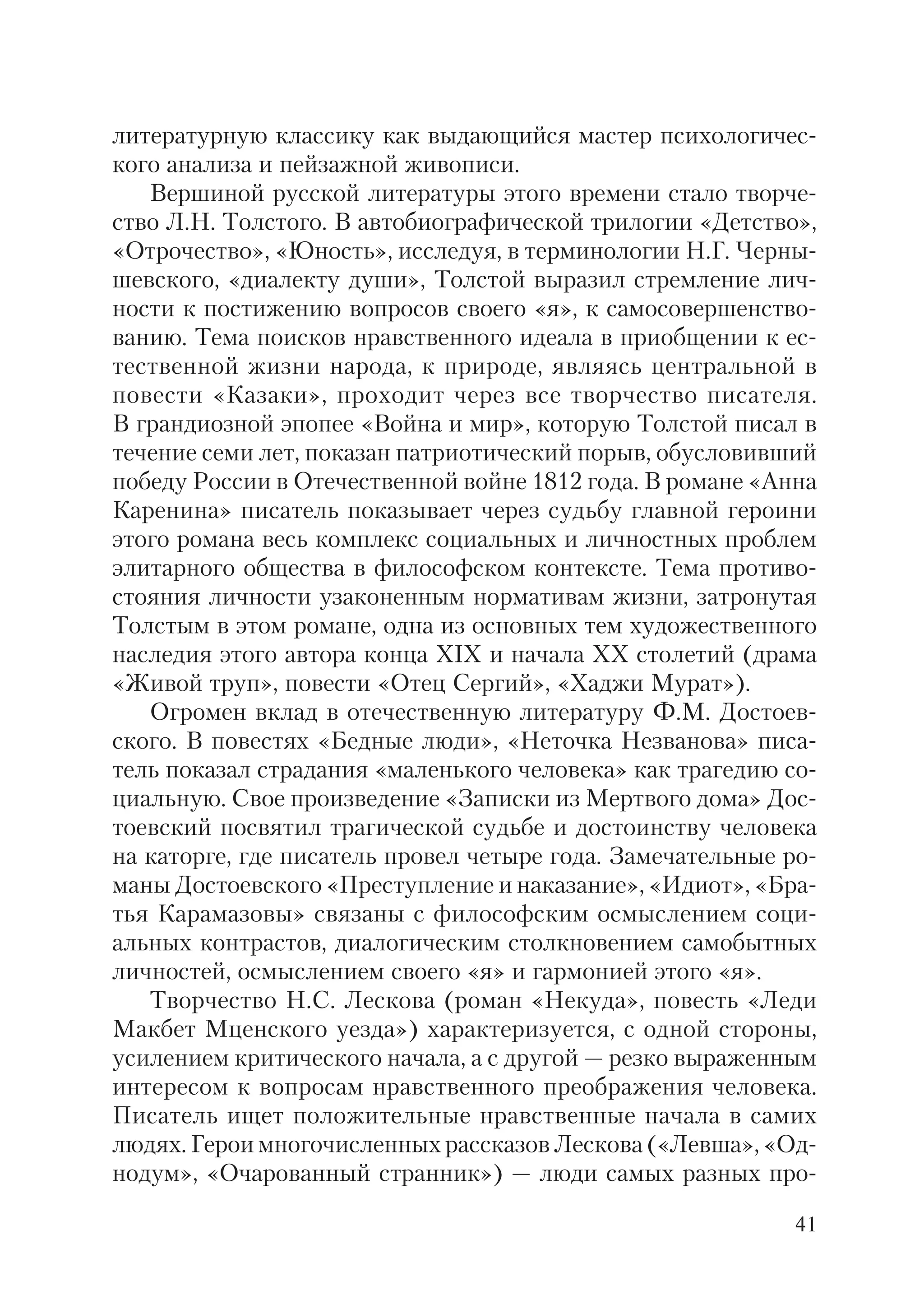 41
литературную классику как выдающийся мастер психологичес
кого анализа и пейзажной живописи.
Вершиной русской литературы этого времени стало творче
ство Л.Н. Толстого. В автобиографической трилогии «Детство»,
«Отрочество», «Юность», исследуя, в терминологии Н.Г. Черны
шевского, «диалекту души», Толстой выразил стремление лич
ности к постижению вопросов своего «я», к самосовершенство
ванию. Тема поисков нравственного идеала в приобщении к ес
тественной жизни народа, к природе, являясь центральной в
повести «Казаки», проходит через все творчество писателя.
В грандиозной эпопее «Война и мир», которую Толстой писал в
течение семи лет, показан патриотический порыв, обусловивший
победу России в Отечественной войне 1812 года. В романе «Анна
Каренина» писатель показывает через судьбу главной героини
этого романа весь комплекс социальных и личностных проблем
элитарного общества в философском контексте. Тема противо
стояния личности узаконенным нормативам жизни, затронутая
Толстым в этом романе, одна из основных тем художественного
наследия этого автора конца XIX и начала ХХ столетий (драма
«Живой труп», повести «Отец Сергий», «Хаджи Мурат»).
Огромен вклад в отечественную литературу Ф.М. Достоев
ского. В повестях «Бедные люди», «Неточка Незванова» писа
тель показал страдания «маленького человека» как трагедию со
циальную. Свое произведение «Записки из Мертвого дома» Дос
тоевский посвятил трагической судьбе и достоинству человека
на каторге, где писатель провел четыре года. Замечательные ро
маны Достоевского «Преступление и наказание», «Идиот», «Бра
тья Карамазовы» связаны с философским осмыслением соци
альных контрастов, диалогическим столкновением самобытных
личностей, осмыслением своего «я» и гармонией этого «я».
Творчество Н.С. Лескова (роман «Некуда», повесть «Леди
Макбет Мценского уезда») характеризуется, с одной стороны,
усилением критического начала, а с другой — резко выраженным
интересом к вопросам нравственного преображения человека.
Писатель ищет положительные нравственные начала в самих
людях. Герои многочисленных рассказов Лескова («Левша», «Од
нодум», «Очарованный странник») — люди самых разных про
 