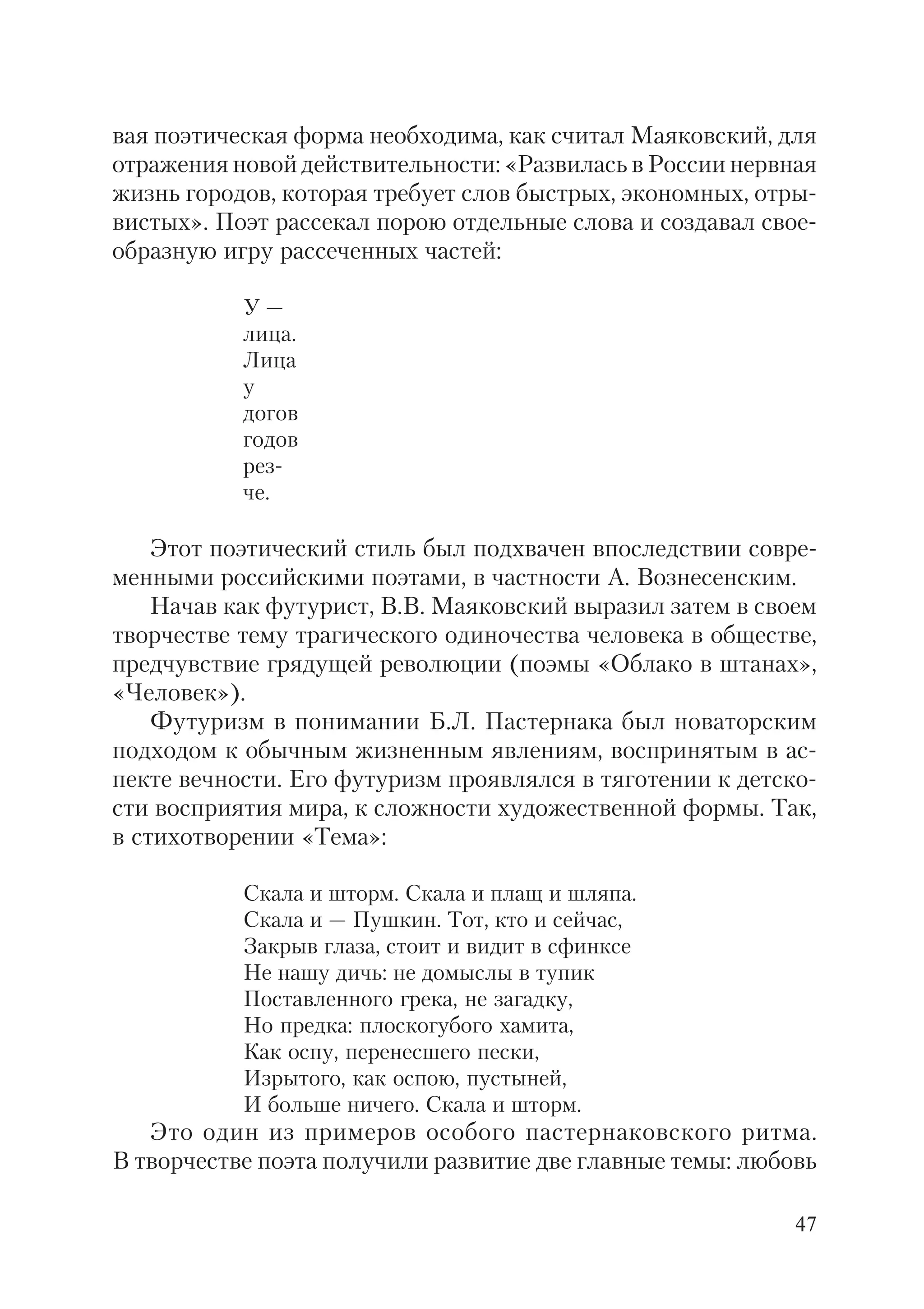 47
вая поэтическая форма необходима, как считал Маяковский, для
отражения новой действительности: «Развилась в России нервная
жизнь городов, которая требует слов быстрых, экономных, отры
вистых». Поэт рассекал порою отдельные слова и создавал свое
образную игру рассеченных частей:
У —
лица.
Лица
у
догов
годов
рез
че.
Этот поэтический стиль был подхвачен впоследствии совре
менными российскими поэтами, в частности А. Вознесенским.
Начав как футурист, В.В. Маяковский выразил затем в своем
творчестве тему трагического одиночества человека в обществе,
предчувствие грядущей революции (поэмы «Облако в штанах»,
«Человек»).
Футуризм в понимании Б.Л. Пастернака был новаторским
подходом к обычным жизненным явлениям, воспринятым в ас
пекте вечности. Его футуризм проявлялся в тяготении к детско
сти восприятия мира, к сложности художественной формы. Так,
в стихотворении «Тема»:
Скала и шторм. Скала и плащ и шляпа.
Скала и — Пушкин. Тот, кто и сейчас,
Закрыв глаза, стоит и видит в сфинксе
Не нашу дичь: не домыслы в тупик
Поставленного грека, не загадку,
Но предка: плоскогубого хамита,
Как оспу, перенесшего пески,
Изрытого, как оспою, пустыней,
И больше ничего. Скала и шторм.
Это один из примеров особого пастернаковского ритма.
В творчестве поэта получили развитие две главные темы: любовь
 