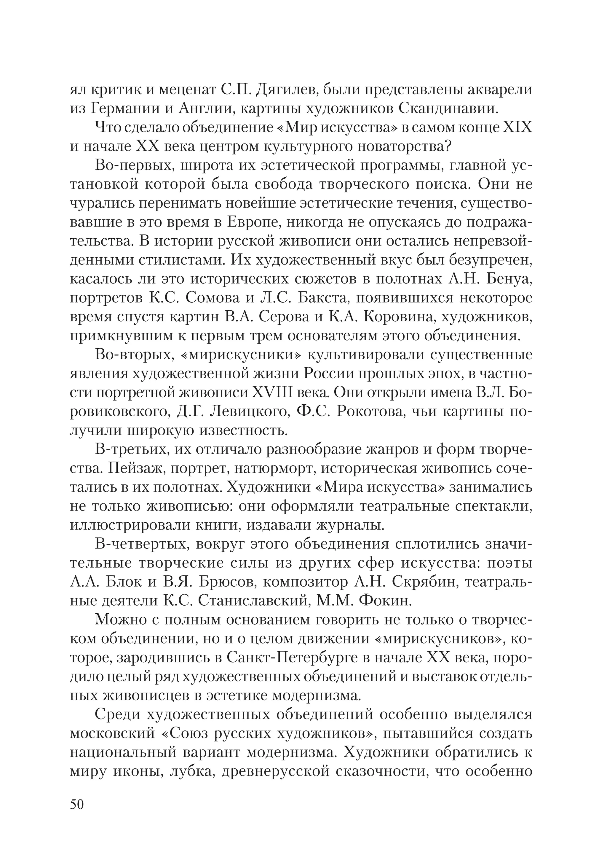 50
ял критик и меценат С.П. Дягилев, были представлены акварели
из Германии и Англии, картины художников Скандинавии.
Что сделало объединение «Мир искусства» в самом конце XIX
и начале ХХ века центром культурного новаторства?
Во первых, широта их эстетической программы, главной ус
тановкой которой была свобода творческого поиска. Они не
чурались перенимать новейшие эстетические течения, существо
вавшие в это время в Европе, никогда не опускаясь до подража
тельства. В истории русской живописи они остались непревзой
денными стилистами. Их художественный вкус был безупречен,
касалось ли это исторических сюжетов в полотнах А.Н. Бенуа,
портретов К.С. Сомова и Л.С. Бакста, появившихся некоторое
время спустя картин В.А. Серова и К.А. Коровина, художников,
примкнувшим к первым трем основателям этого объединения.
Во вторых, «мирискусники» культивировали существенные
явления художественной жизни России прошлых эпох, в частно
сти портретной живописи XVIII века. Они открыли имена В.Л. Бо
ровиковского, Д.Г. Левицкого, Ф.С. Рокотова, чьи картины по
лучили широкую известность.
В третьих, их отличало разнообразие жанров и форм творче
ства. Пейзаж, портрет, натюрморт, историческая живопись соче
тались в их полотнах. Художники «Мира искусства» занимались
не только живописью: они оформляли театральные спектакли,
иллюстрировали книги, издавали журналы.
В четвертых, вокруг этого объединения сплотились значи
тельные творческие силы из других сфер искусства: поэты
А.А. Блок и В.Я. Брюсов, композитор А.Н. Скрябин, театраль
ные деятели К.С. Станиславский, М.М. Фокин.
Можно с полным основанием говорить не только о творчес
ком объединении, но и о целом движении «мирискусников», ко
торое, зародившись в Санкт Петербурге в начале ХХ века, поро
дило целый ряд художественных объединений и выставок отдель
ных живописцев в эстетике модернизма.
Среди художественных объединений особенно выделялся
московский «Союз русских художников», пытавшийся создать
национальный вариант модернизма. Художники обратились к
миру иконы, лубка, древнерусской сказочности, что особенно
 
