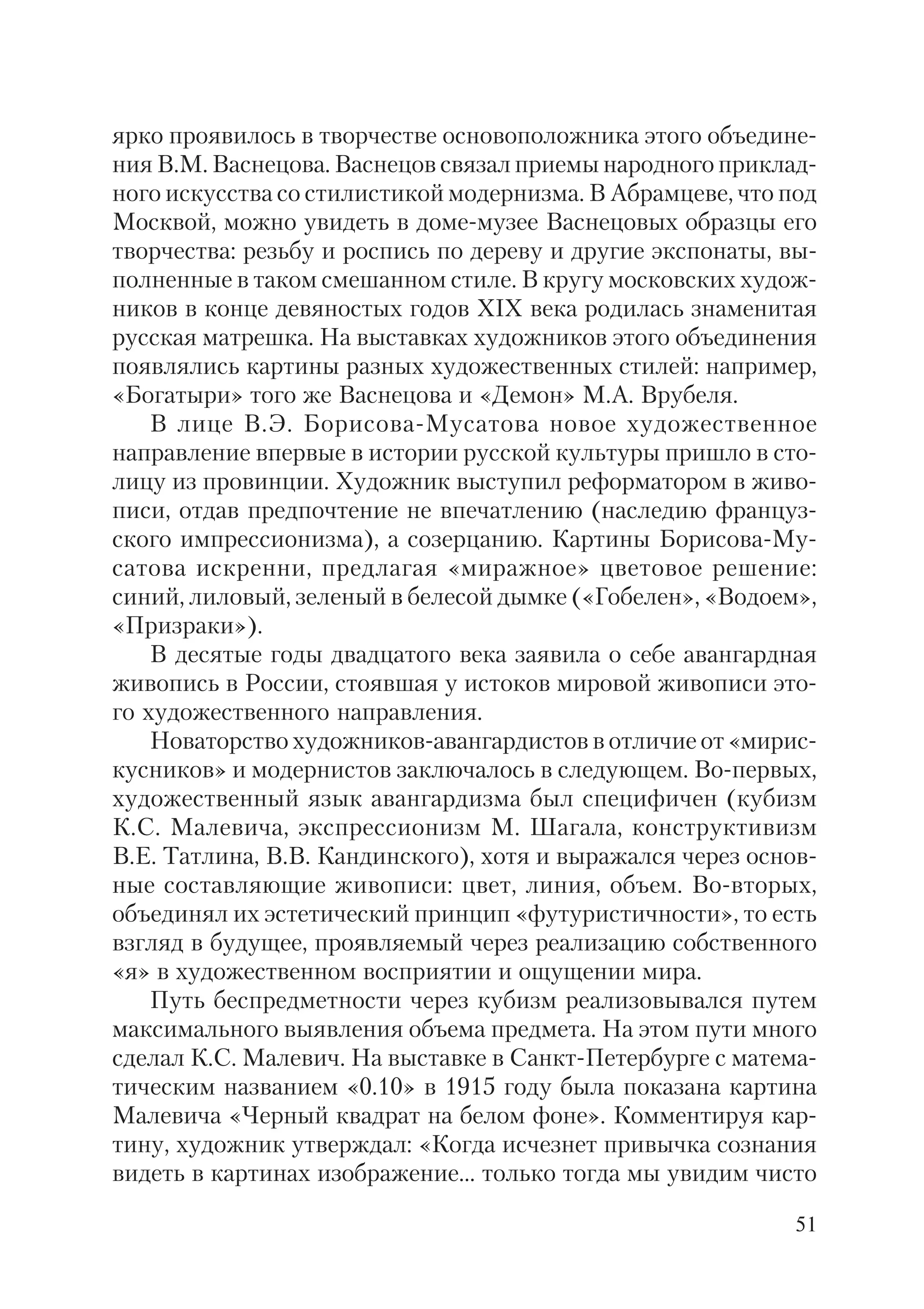51
ярко проявилось в творчестве основоположника этого объедине
ния В.М. Васнецова. Васнецов связал приемы народного приклад
ного искусства со стилистикой модернизма. В Абрамцеве, что под
Москвой, можно увидеть в доме музее Васнецовых образцы его
творчества: резьбу и роспись по дереву и другие экспонаты, вы
полненные в таком смешанном стиле. В кругу московских худож
ников в конце девяностых годов XIX века родилась знаменитая
русская матрешка. На выставках художников этого объединения
появлялись картины разных художественных стилей: например,
«Богатыри» того же Васнецова и «Демон» М.А. Врубеля.
В лице В.Э. Борисова Мусатова новое художественное
направление впервые в истории русской культуры пришло в сто
лицу из провинции. Художник выступил реформатором в живо
писи, отдав предпочтение не впечатлению (наследию француз
ского импрессионизма), а созерцанию. Картины Борисова Му
сатова искренни, предлагая «миражное» цветовое решение:
синий, лиловый, зеленый в белесой дымке («Гобелен», «Водоем»,
«Призраки»).
В десятые годы двадцатого века заявила о себе авангардная
живопись в России, стоявшая у истоков мировой живописи это
го художественного направления.
Новаторство художников авангардистов в отличие от «мирис
кусников» и модернистов заключалось в следующем. Во первых,
художественный язык авангардизма был специфичен (кубизм
К.С. Малевича, экспрессионизм М. Шагала, конструктивизм
В.Е. Татлина, В.В. Кандинского), хотя и выражался через основ
ные составляющие живописи: цвет, линия, объем. Во вторых,
объединял их эстетический принцип «футуристичности», то есть
взгляд в будущее, проявляемый через реализацию собственного
«я» в художественном восприятии и ощущении мира.
Путь беспредметности через кубизм реализовывался путем
максимального выявления объема предмета. На этом пути много
сделал К.С. Малевич. На выставке в Санкт Петербурге с матема
тическим названием «0.10» в 1915 году была показана картина
Малевича «Черный квадрат на белом фоне». Комментируя кар
тину, художник утверждал: «Когда исчезнет привычка сознания
видеть в картинах изображение... только тогда мы увидим чисто
 