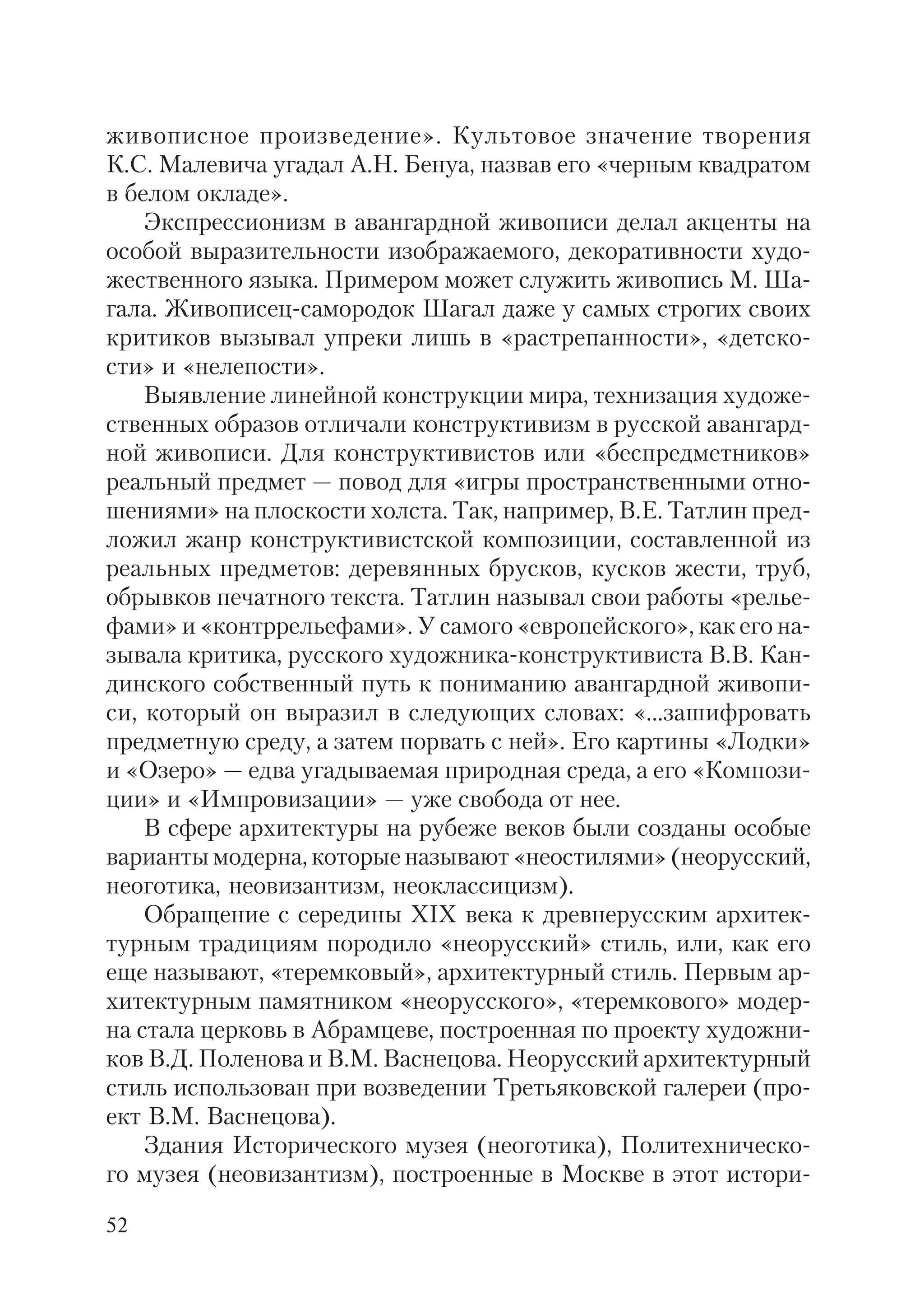 52
живописное произведение». Культовое значение творения
К.С. Малевича угадал А.Н. Бенуа, назвав его «черным квадратом
в белом окладе».
Экспрессионизм в авангардной живописи делал акценты на
особой выразительности изображаемого, декоративности худо
жественного языка. Примером может служить живопись М. Ша
гала. Живописец самородок Шагал даже у самых строгих своих
критиков вызывал упреки лишь в «растрепанности», «детско
сти» и «нелепости».
Выявление линейной конструкции мира, технизация художе
ственных образов отличали конструктивизм в русской авангард
ной живописи. Для конструктивистов или «беспредметников»
реальный предмет — повод для «игры пространственными отно
шениями» на плоскости холста. Так, например, В.Е. Татлин пред
ложил жанр конструктивистской композиции, составленной из
реальных предметов: деревянных брусков, кусков жести, труб,
обрывков печатного текста. Татлин называл свои работы «релье
фами» и «контррельефами». У самого «европейского», как его на
зывала критика, русского художника конструктивиста В.В. Кан
динского собственный путь к пониманию авангардной живопи
си, который он выразил в следующих словах: «...зашифровать
предметную среду, а затем порвать с ней». Его картины «Лодки»
и «Озеро» — едва угадываемая природная среда, а его «Компози
ции» и «Импровизации» — уже свобода от нее.
В сфере архитектуры на рубеже веков были созданы особые
варианты модерна, которые называют «неостилями» (неорусский,
неоготика, неовизантизм, неоклассицизм).
Обращение с середины XIX века к древнерусским архитек
турным традициям породило «неорусский» стиль, или, как его
еще называют, «теремковый», архитектурный стиль. Первым ар
хитектурным памятником «неорусского», «теремкового» модер
на стала церковь в Абрамцеве, построенная по проекту художни
ков В.Д. Поленова и В.М. Васнецова. Неорусский архитектурный
стиль использован при возведении Третьяковской галереи (про
ект В.М. Васнецова).
Здания Исторического музея (неоготика), Политехническо
го музея (неовизантизм), построенные в Москве в этот истори
 