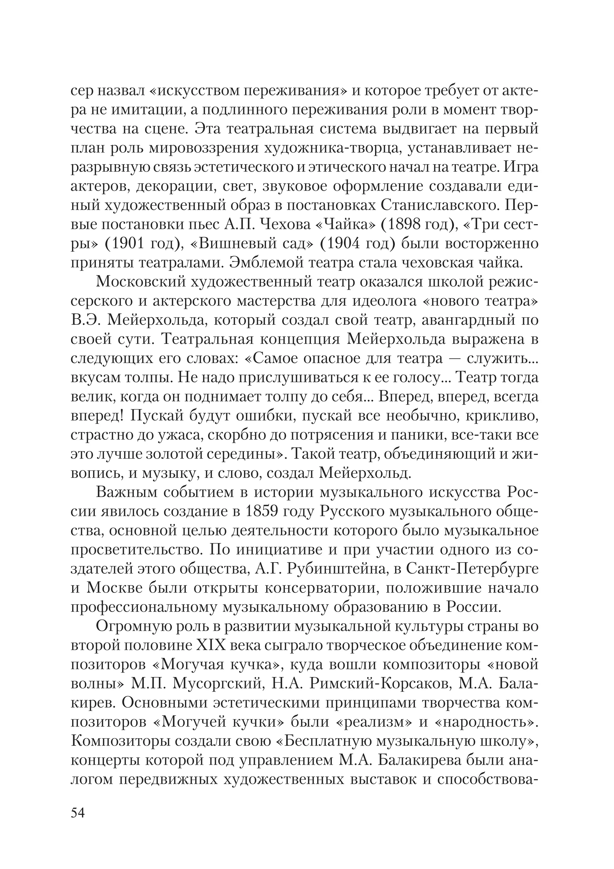 54
сер назвал «искусством переживания» и которое требует от акте
ра не имитации, а подлинного переживания роли в момент твор
чества на сцене. Эта театральная система выдвигает на первый
план роль мировоззрения художника творца, устанавливает не
разрывную связь эстетического и этического начал на театре. Игра
актеров, декорации, свет, звуковое оформление создавали еди
ный художественный образ в постановках Станиславского. Пер
вые постановки пьес А.П. Чехова «Чайка» (1898 год), «Три сест
ры» (1901 год), «Вишневый сад» (1904 год) были восторженно
приняты театралами. Эмблемой театра стала чеховская чайка.
Московский художественный театр оказался школой режис
серского и актерского мастерства для идеолога «нового театра»
В.Э. Мейерхольда, который создал свой театр, авангардный по
своей сути. Театральная концепция Мейерхольда выражена в
следующих его словах: «Самое опасное для театра — служить...
вкусам толпы. Не надо прислушиваться к ее голосу... Театр тогда
велик, когда он поднимает толпу до себя... Вперед, вперед, всегда
вперед! Пускай будут ошибки, пускай все необычно, крикливо,
страстно до ужаса, скорбно до потрясения и паники, все таки все
это лучше золотой середины». Такой театр, объединяющий и жи
вопись, и музыку, и слово, создал Мейерхольд.
Важным событием в истории музыкального искусства Рос
сии явилось создание в 1859 году Русского музыкального обще
ства, основной целью деятельности которого было музыкальное
просветительство. По инициативе и при участии одного из со
здателей этого общества, А.Г. Рубинштейна, в Санкт Петербурге
и Москве были открыты консерватории, положившие начало
профессиональному музыкальному образованию в России.
Огромную роль в развитии музыкальной культуры страны во
второй половине XIX века сыграло творческое объединение ком
позиторов «Могучая кучка», куда вошли композиторы «новой
волны» М.П. Мусоргский, Н.А. Римский Корсаков, М.А. Бала
кирев. Основными эстетическими принципами творчества ком
позиторов «Могучей кучки» были «реализм» и «народность».
Композиторы создали свою «Бесплатную музыкальную школу»,
концерты которой под управлением М.А. Балакирева были ана
логом передвижных художественных выставок и способствова
 