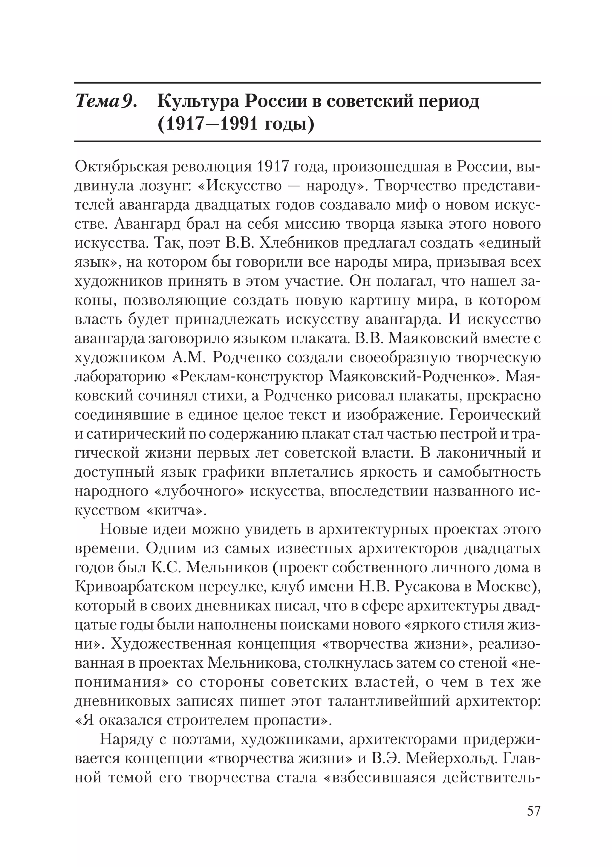57
Тема9. Культура России в советский период
(1917—1991 годы)
Октябрьская революция 1917 года, произошедшая в России, вы
двинула лозунг: «Искусство — народу». Творчество представи
телей авангарда двадцатых годов создавало миф о новом искус
стве. Авангард брал на себя миссию творца языка этого нового
искусства. Так, поэт В.В. Хлебников предлагал создать «единый
язык», на котором бы говорили все народы мира, призывая всех
художников принять в этом участие. Он полагал, что нашел за
коны, позволяющие создать новую картину мира, в котором
власть будет принадлежать искусству авангарда. И искусство
авангарда заговорило языком плаката. В.В. Маяковский вместе с
художником А.М. Родченко создали своеобразную творческую
лабораторию «Реклам конструктор Маяковский Родченко». Мая
ковский сочинял стихи, а Родченко рисовал плакаты, прекрасно
соединявшие в единое целое текст и изображение. Героический
и сатирический по содержанию плакат стал частью пестрой и тра
гической жизни первых лет советской власти. В лаконичный и
доступный язык графики вплетались яркость и самобытность
народного «лубочного» искусства, впоследствии названного ис
кусством «китча».
Новые идеи можно увидеть в архитектурных проектах этого
времени. Одним из самых известных архитекторов двадцатых
годов был К.С. Мельников (проект собственного личного дома в
Кривоарбатском переулке, клуб имени Н.В. Русакова в Москве),
который в своих дневниках писал, что в сфере архитектуры двад
цатые годы были наполнены поисками нового «яркого стиля жиз
ни». Художественная концепция «творчества жизни», реализо
ванная в проектах Мельникова, столкнулась затем со стеной «не
понимания» со стороны советских властей, о чем в тех же
дневниковых записях пишет этот талантливейший архитектор:
«Я оказался строителем пропасти».
Наряду с поэтами, художниками, архитекторами придержи
вается концепции «творчества жизни» и В.Э. Мейерхольд. Глав
ной темой его творчества стала «взбесившаяся действитель
 