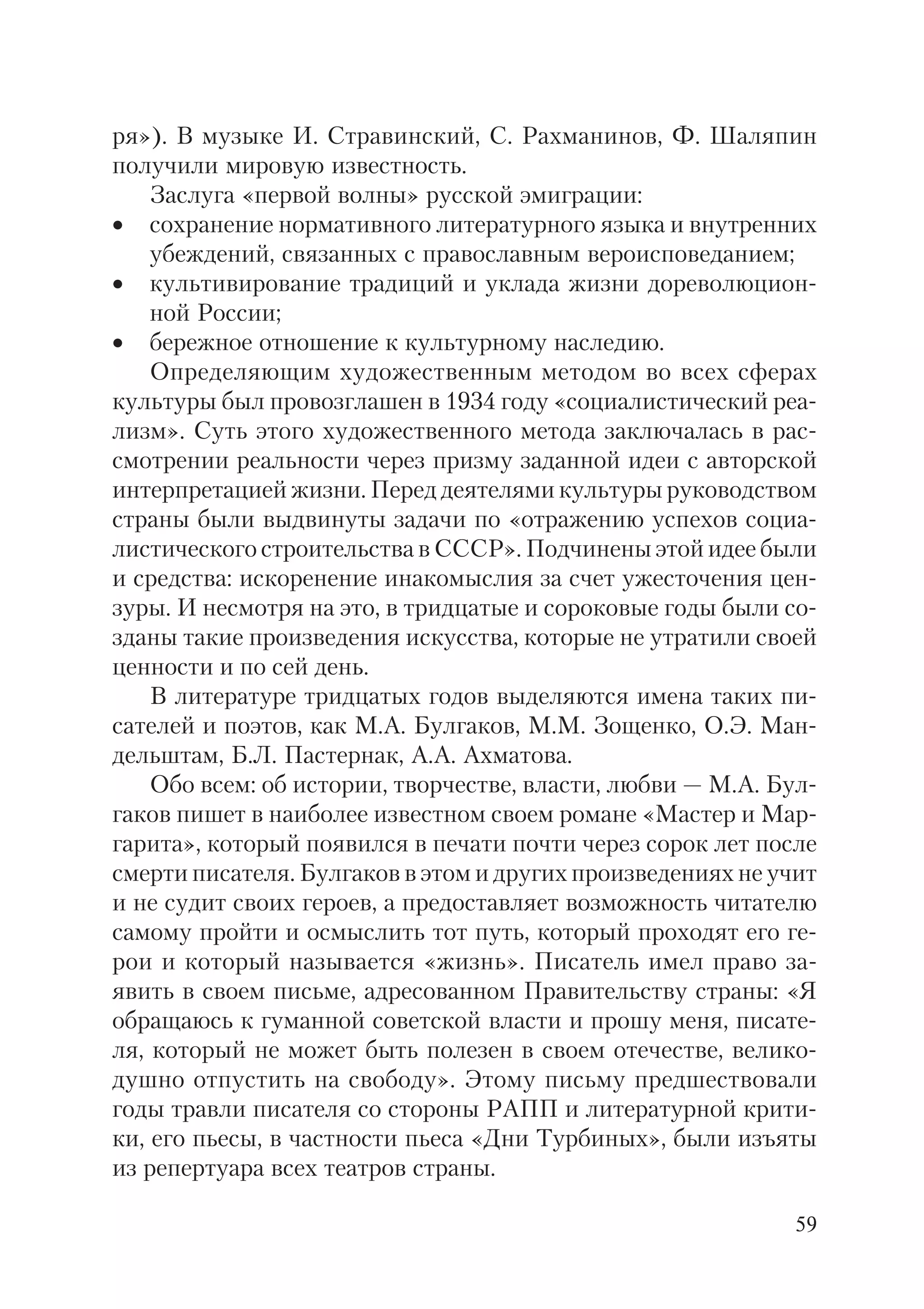 59
ря»). В музыке И. Стравинский, С. Рахманинов, Ф. Шаляпин
получили мировую известность.
Заслуга «первой волны» русской эмиграции:
• сохранение нормативного литературного языка и внутренних
убеждений, связанных с православным вероисповеданием;
• культивирование традиций и уклада жизни дореволюцион
ной России;
• бережное отношение к культурному наследию.
Определяющим художественным методом во всех сферах
культуры был провозглашен в 1934 году «социалистический реа
лизм». Суть этого художественного метода заключалась в рас
смотрении реальности через призму заданной идеи с авторской
интерпретацией жизни. Перед деятелями культуры руководством
страны были выдвинуты задачи по «отражению успехов социа
листического строительства в СССР». Подчинены этой идее были
и средства: искоренение инакомыслия за счет ужесточения цен
зуры. И несмотря на это, в тридцатые и сороковые годы были со
зданы такие произведения искусства, которые не утратили своей
ценности и по сей день.
В литературе тридцатых годов выделяются имена таких пи
сателей и поэтов, как М.А. Булгаков, М.М. Зощенко, О.Э. Ман
дельштам, Б.Л. Пастернак, А.А. Ахматова.
Обо всем: об истории, творчестве, власти, любви — М.А. Бул
гаков пишет в наиболее известном своем романе «Мастер и Мар
гарита», который появился в печати почти через сорок лет после
смерти писателя. Булгаков в этом и других произведениях не учит
и не судит своих героев, а предоставляет возможность читателю
самому пройти и осмыслить тот путь, который проходят его ге
рои и который называется «жизнь». Писатель имел право за
явить в своем письме, адресованном Правительству страны: «Я
обращаюсь к гуманной советской власти и прошу меня, писате
ля, который не может быть полезен в своем отечестве, велико
душно отпустить на свободу». Этому письму предшествовали
годы травли писателя со стороны РАПП и литературной крити
ки, его пьесы, в частности пьеса «Дни Турбиных», были изъяты
из репертуара всех театров страны.
 