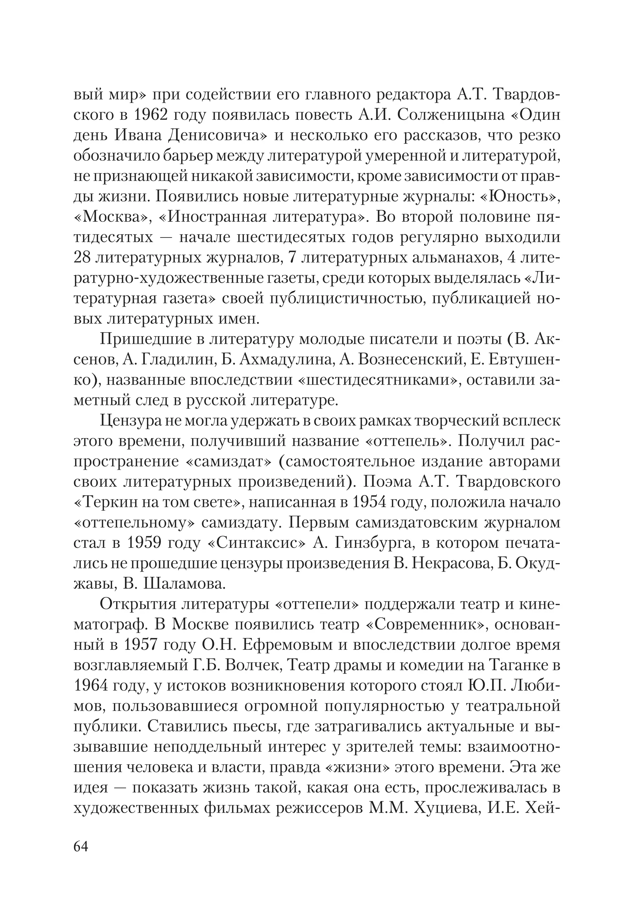 64
вый мир» при содействии его главного редактора А.Т. Твардов
ского в 1962 году появилась повесть А.И. Солженицына «Один
день Ивана Денисовича» и несколько его рассказов, что резко
обозначило барьер между литературой умеренной и литературой,
не признающей никакой зависимости, кроме зависимости от прав
ды жизни. Появились новые литературные журналы: «Юность»,
«Москва», «Иностранная литература». Во второй половине пя
тидесятых — начале шестидесятых годов регулярно выходили
28 литературных журналов, 7 литературных альманахов, 4 лите
ратурно художественные газеты, среди которых выделялась «Ли
тературная газета» своей публицистичностью, публикацией но
вых литературных имен.
Пришедшие в литературу молодые писатели и поэты (В. Ак
сенов, А. Гладилин, Б. Ахмадулина, А. Вознесенский, Е. Евтушен
ко), названные впоследствии «шестидесятниками», оставили за
метный след в русской литературе.
Цензура не могла удержать в своих рамках творческий всплеск
этого времени, получивший название «оттепель». Получил рас
пространение «самиздат» (самостоятельное издание авторами
своих литературных произведений). Поэма А.Т. Твардовского
«Теркин на том свете», написанная в 1954 году, положила начало
«оттепельному» самиздату. Первым самиздатовским журналом
стал в 1959 году «Синтаксис» А. Гинзбурга, в котором печата
лись не прошедшие цензуры произведения В. Некрасова, Б. Окуд
жавы, В. Шаламова.
Открытия литературы «оттепели» поддержали театр и кине
матограф. В Москве появились театр «Современник», основан
ный в 1957 году О.Н. Ефремовым и впоследствии долгое время
возглавляемый Г.Б. Волчек, Театр драмы и комедии на Таганке в
1964 году, у истоков возникновения которого стоял Ю.П. Люби
мов, пользовавшиеся огромной популярностью у театральной
публики. Ставились пьесы, где затрагивались актуальные и вы
зывавшие неподдельный интерес у зрителей темы: взаимоотно
шения человека и власти, правда «жизни» этого времени. Эта же
идея — показать жизнь такой, какая она есть, прослеживалась в
художественных фильмах режиссеров М.М. Хуциева, И.Е. Хей
 