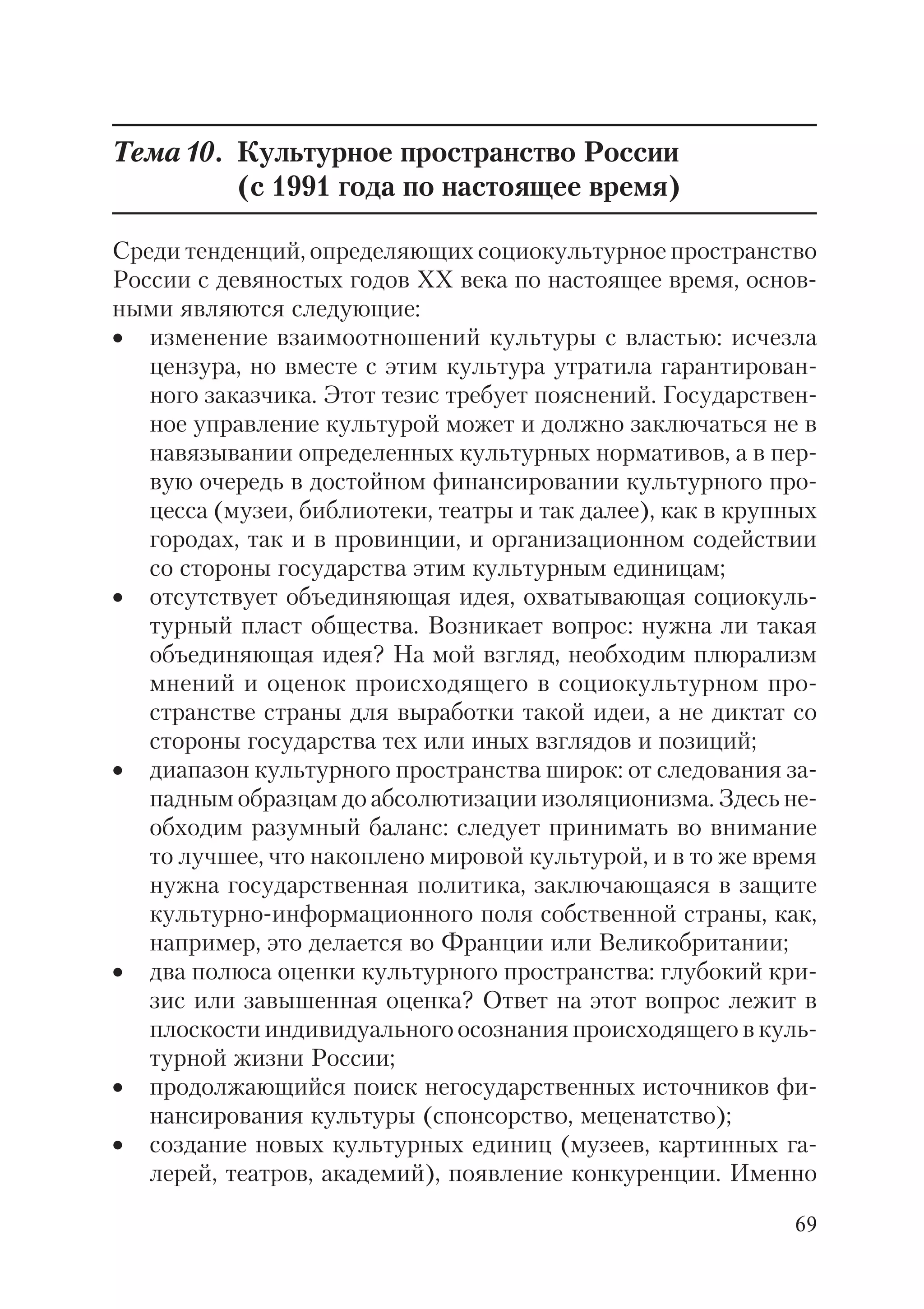 69
Тема10. Культурное пространство России
(с 1991 года по настоящее время)
Среди тенденций, определяющих социокультурное пространство
России с девяностых годов ХХ века по настоящее время, основ
ными являются следующие:
• изменение взаимоотношений культуры с властью: исчезла
цензура, но вместе с этим культура утратила гарантирован
ного заказчика. Этот тезис требует пояснений. Государствен
ное управление культурой может и должно заключаться не в
навязывании определенных культурных нормативов, а в пер
вую очередь в достойном финансировании культурного про
цесса (музеи, библиотеки, театры и так далее), как в крупных
городах, так и в провинции, и организационном содействии
со стороны государства этим культурным единицам;
• отсутствует объединяющая идея, охватывающая социокуль
турный пласт общества. Возникает вопрос: нужна ли такая
объединяющая идея? На мой взгляд, необходим плюрализм
мнений и оценок происходящего в социокультурном про
странстве страны для выработки такой идеи, а не диктат со
стороны государства тех или иных взглядов и позиций;
• диапазон культурного пространства широк: от следования за
падным образцам до абсолютизации изоляционизма. Здесь не
обходим разумный баланс: следует принимать во внимание
то лучшее, что накоплено мировой культурой, и в то же время
нужна государственная политика, заключающаяся в защите
культурно информационного поля собственной страны, как,
например, это делается во Франции или Великобритании;
• два полюса оценки культурного пространства: глубокий кри
зис или завышенная оценка? Ответ на этот вопрос лежит в
плоскости индивидуального осознания происходящего в куль
турной жизни России;
• продолжающийся поиск негосударственных источников фи
нансирования культуры (спонсорство, меценатство);
• создание новых культурных единиц (музеев, картинных га
лерей, театров, академий), появление конкуренции. Именно
 