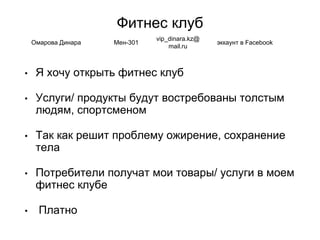 Фитнес клуб
• Я хочу открыть фитнес клуб
• Услуги/ продукты будут востребованы толстым
людям, спортсменом
• Так как решит проблему ожирение, сохранение
тела
• Потребители получат мои товары/ услуги в моем
фитнес клубе
• Платно
Омарова Динара Мен-301
vip_dinara.kz@
mail.ru
эккаунт в Facebook
 