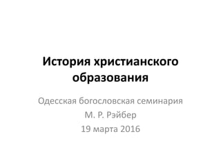 История христианского
образования
Одесская богословская семинария
М. Р. Рэйбер
19 марта 2016
 