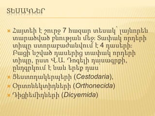 ՏԵՍԱԿՆԵՐ
 Հայտեի է շուրջ 7 հազար տեսակ՝ լայնորեն
տարածված բնության մեջ։ Տափակ որդերի
տիպը ստորաբաժանվում է 4 դասերի։
Բացի նշված դասերից տափակ որդերի
տիպը, ըստ Վ.Ա. Դոգելի դասագրքի,
ընդգրկում է նաև երեք դաս՝
 Ցեստոդակերպերի (Cestodaria),
 Օրտոնեկտիդների (Orthonecida)
 Դիցիեմիդների (Dicyemida)
 