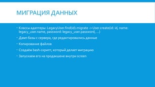 МИГРАЦИЯ ДАННЫХ
Классы адаптеры: LegacyUser.find(id).migrate -> User.create(id: id, name:
legacy_user.name, password: legacy_user.password, ...)
Дамп базы с сервера, где редактировались данные
Копирование файлов
Создаём bash-скрипт, который делает миграцию
Запускаем его на продакшене внутри screen
