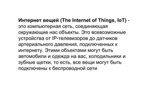 Интернет вещей (The Internet of Things, IoT) -
это компьютерная сеть, соединяющая
окружающие нас объекты. Это всевозможные
устройства от IP-телевизоров до датчиков
артериального давления, подключенных к
интернету. Этими объектами могут быть
автомобили и одежда на вас, холодильники и
зубные щетки, то есть, все вещи могут быть
подключены к беспроводной сети
 
