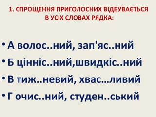 1. СПРОЩЕННЯ ПРИГОЛОСНИХ ВІДБУВАЄТЬСЯ
В УСІХ СЛОВАХ РЯДКА:
•А волос..ний, зап'яс..ний
•Б цінніс..ний,швидкіс..ний
•В тиж..невий, хвас…ливий
•Г очис..ний, студен..ський
 