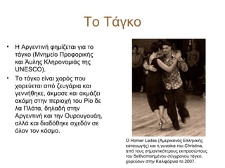 Το Τάγκο
• Η Αργεντινή φημίζεται για το
τάγκο (Μνημείο Προφορικής
και Άυλης Κληρονομιάς της
UNESCO).
• Το τάγκο είναι χορός που
χορεύεται από ζευγάρια και
γεννήθηκε, άκμασε και ακμάζει
ακόμη στην περιοχή του Ρίο δε
λα Πλάτα, δηλαδή στην
Αργεντινή και την Ουρουγουάη,
αλλά και διαδόθηκε σχεδόν σε
όλον τον κόσμο.
Ο Homer Ladas (Αμερικανός Ελληνικής
καταγωγής) και η γυναίκα του Christina,
από τους σημαντικότερους εκπροσώπους
του διεθνοποιημένου σύγχρονου τάγκο,
χορεύουν στην Καλιφόρνια το 2007.
 