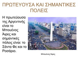 ΠΡΩΤΕΥΟΥΣΑ ΚΑΙ ΣΗΜΑΝΤΙΚΕΣ
ΠΟΛΕΙΣ
Η πρωτεύουσα
της Αργεντινής
είναι το
Μπουένος
Άιρες και
σημαντικές
πόλεις είναι: το
Σάντα Φε και το
Ροσάριο.
Μπουένος Άιρες
 